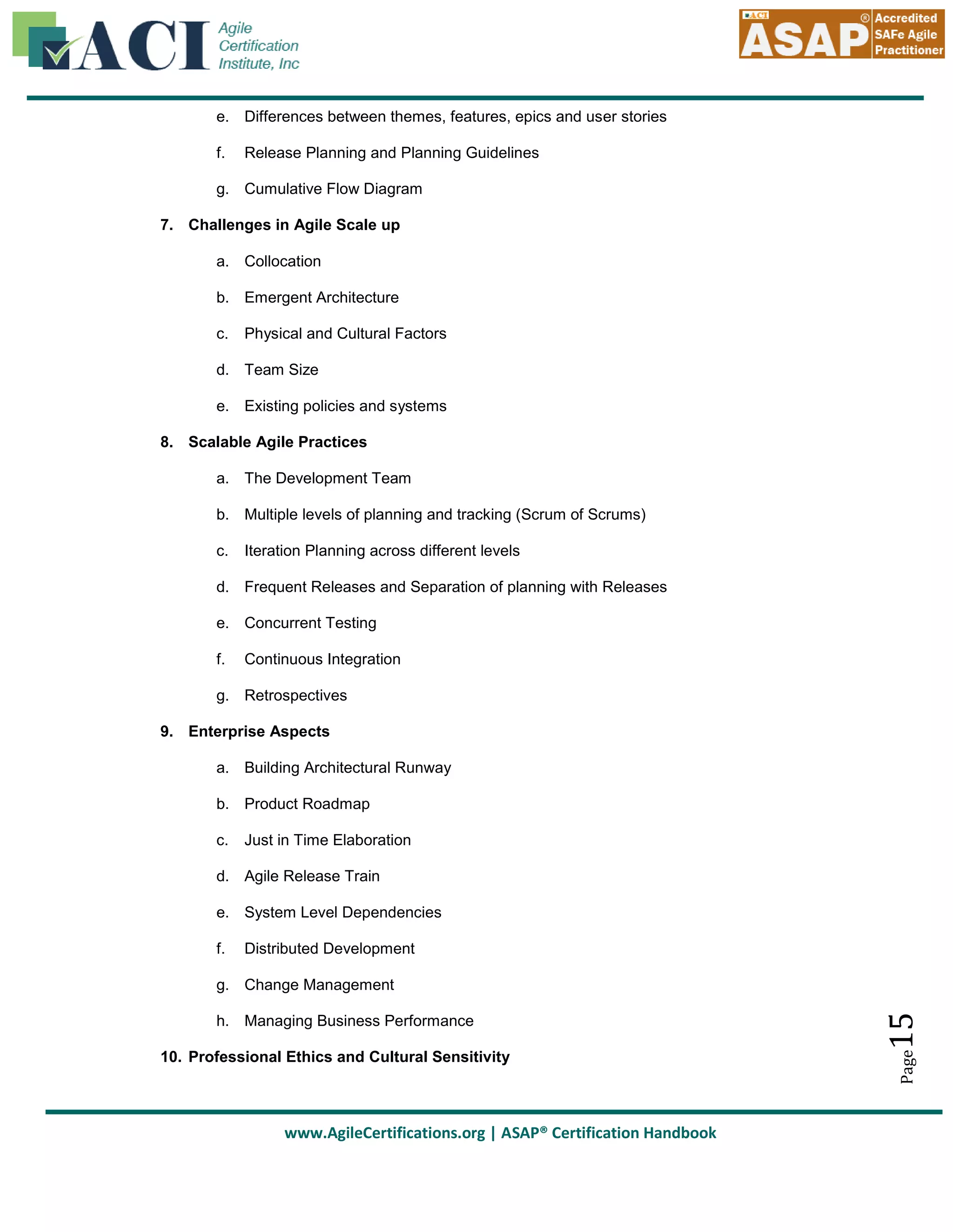 e. Differences between themes, features, epics and user stories
f.

Release Planning and Planning Guidelines

g. Cumulative Flow Diagram
7. Challenges in Agile Scale up
a. Collocation
b. Emergent Architecture
c.

Physical and Cultural Factors

d. Team Size
e. Existing policies and systems
8. Scalable Agile Practices
a. The Development Team
b. Multiple levels of planning and tracking (Scrum of Scrums)
c.

Iteration Planning across different levels

d. Frequent Releases and Separation of planning with Releases
e. Concurrent Testing
f.

Continuous Integration

g. Retrospectives
9. Enterprise Aspects
a. Building Architectural Runway
b. Product Roadmap
c.

Just in Time Elaboration

d. Agile Release Train
e. System Level Dependencies
f.

Distributed Development

10. Professional Ethics and Cultural Sensitivity

www.AgileCertifications.org | ASAP® Certification Handbook

Page

h. Managing Business Performance

15

g. Change Management

 