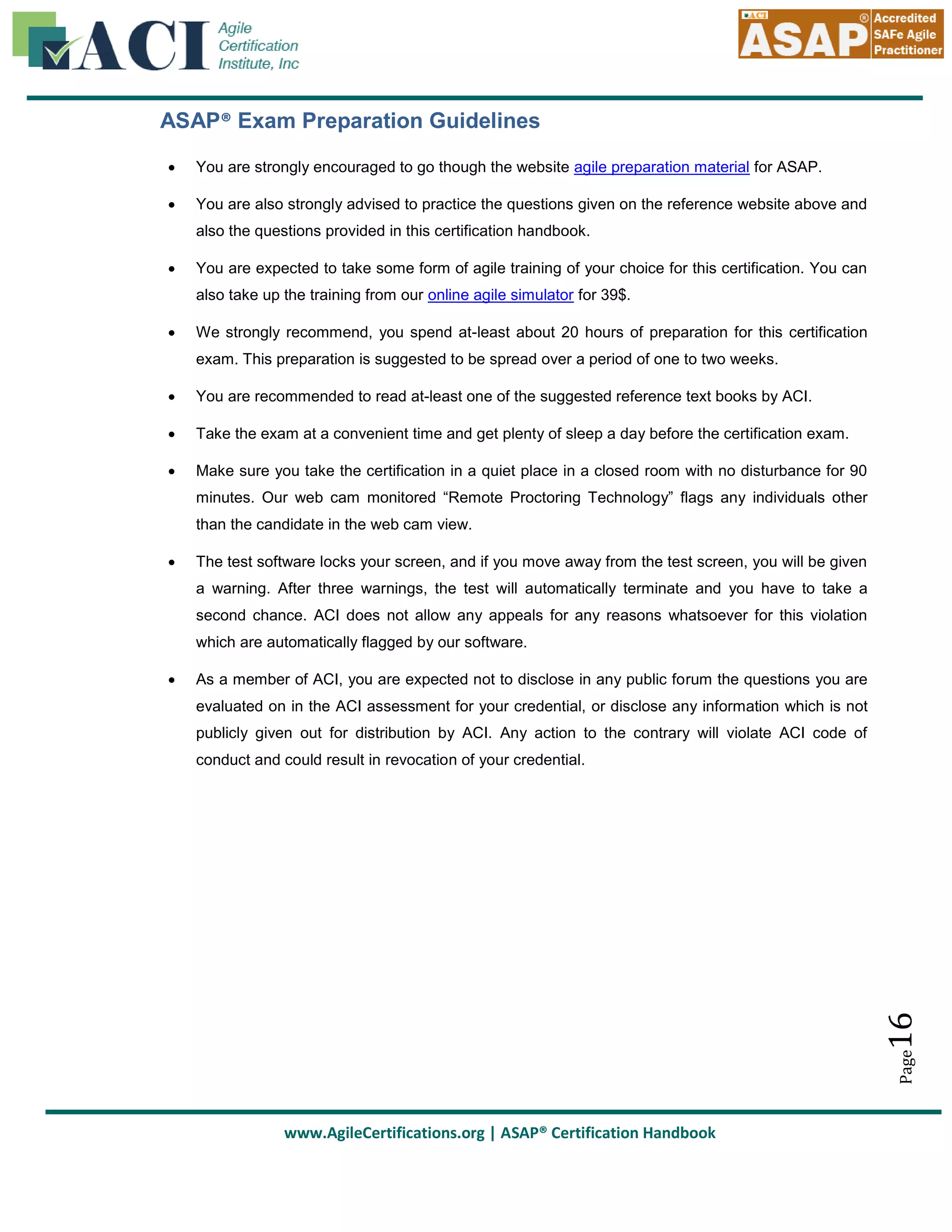 ASAP® Exam Preparation Guidelines


You are strongly encouraged to go though the website agile preparation material for ASAP.



You are also strongly advised to practice the questions given on the reference website above and
also the questions provided in this certification handbook.



You are expected to take some form of agile training of your choice for this certification. You can
also take up the training from our online agile simulator for 39$.



We strongly recommend, you spend at-least about 20 hours of preparation for this certification
exam. This preparation is suggested to be spread over a period of one to two weeks.



You are recommended to read at-least one of the suggested reference text books by ACI.



Take the exam at a convenient time and get plenty of sleep a day before the certification exam.



Make sure you take the certification in a quiet place in a closed room with no disturbance for 90
minutes. Our web cam monitored “Remote Proctoring Technology” flags any individuals other
than the candidate in the web cam view.



The test software locks your screen, and if you move away from the test screen, you will be given
a warning. After three warnings, the test will automatically terminate and you have to take a
second chance. ACI does not allow any appeals for any reasons whatsoever for this violation
which are automatically flagged by our software.
As a member of ACI, you are expected not to disclose in any public forum the questions you are
evaluated on in the ACI assessment for your credential, or disclose any information which is not
publicly given out for distribution by ACI. Any action to the contrary will violate ACI code of

16

conduct and could result in revocation of your credential.

Page



www.AgileCertifications.org | ASAP® Certification Handbook

 