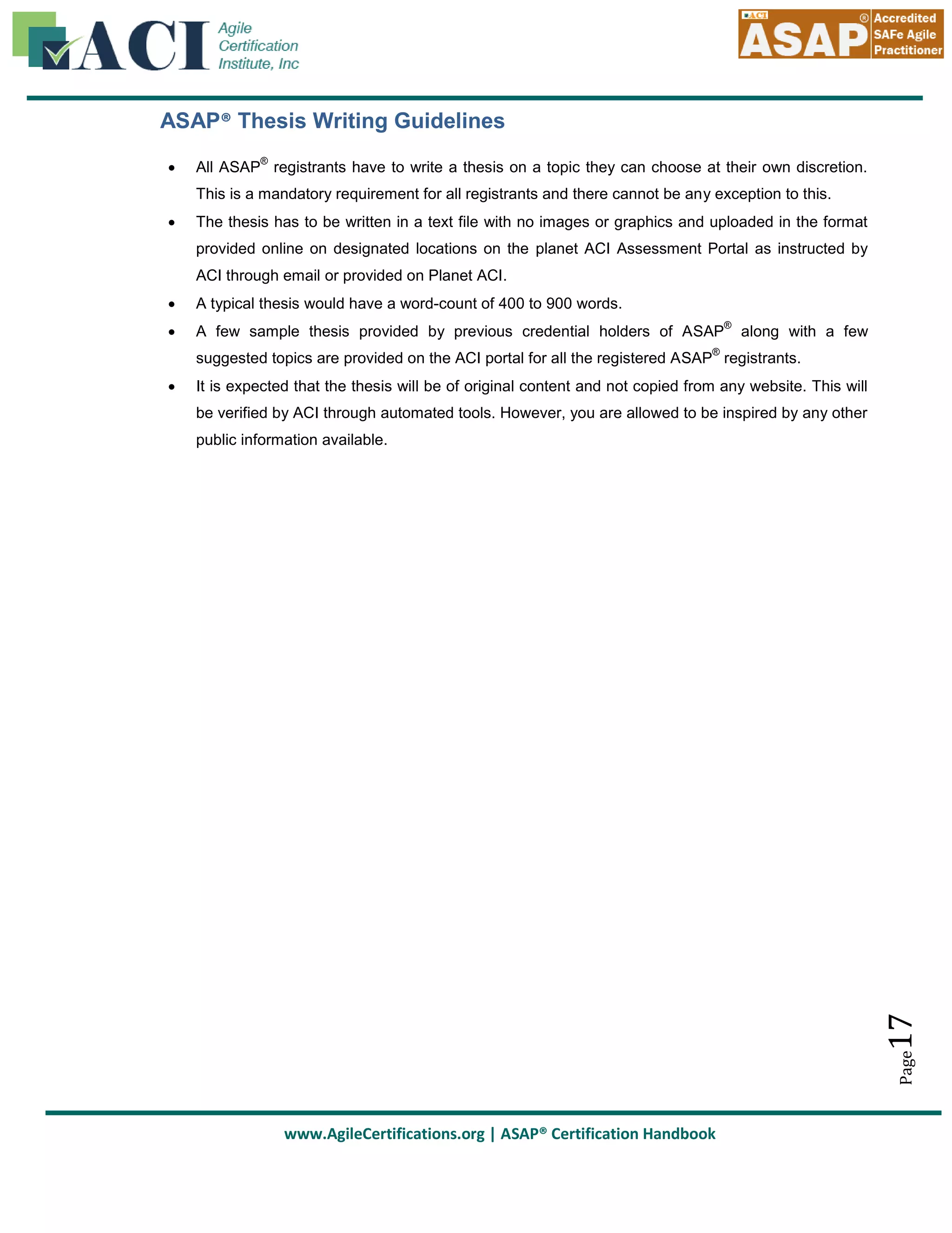 ASAP® Thesis Writing Guidelines


®

All ASAP registrants have to write a thesis on a topic they can choose at their own discretion.
This is a mandatory requirement for all registrants and there cannot be any exception to this.



The thesis has to be written in a text file with no images or graphics and uploaded in the format
provided online on designated locations on the planet ACI Assessment Portal as instructed by
ACI through email or provided on Planet ACI.



A typical thesis would have a word-count of 400 to 900 words.



A few sample thesis provided by previous credential holders of ASAP

®

along with a few

®

suggested topics are provided on the ACI portal for all the registered ASAP registrants.
It is expected that the thesis will be of original content and not copied from any website. This will
be verified by ACI through automated tools. However, you are allowed to be inspired by any other

17

public information available.

Page



www.AgileCertifications.org | ASAP® Certification Handbook

 