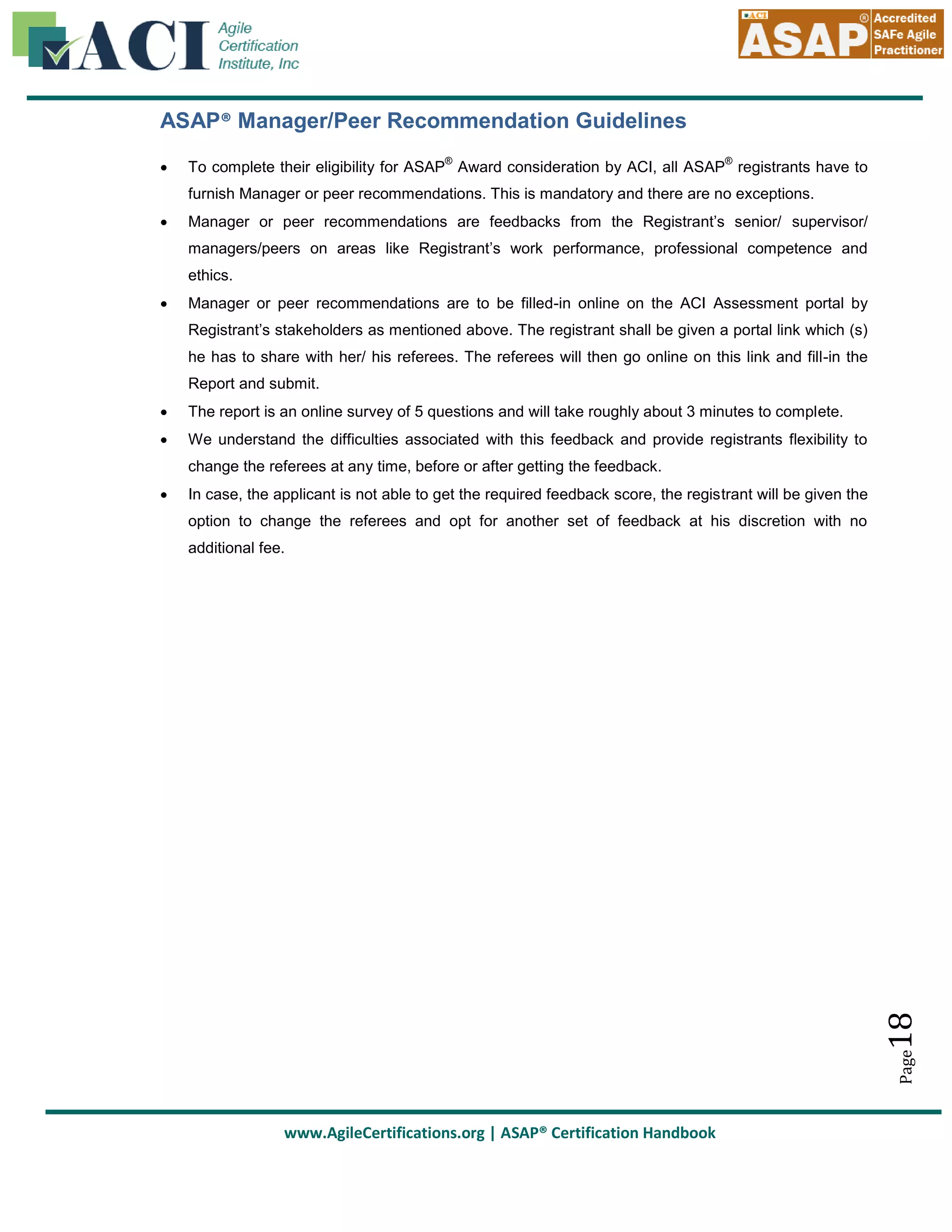 ASAP® Manager/Peer Recommendation Guidelines


®

®

To complete their eligibility for ASAP Award consideration by ACI, all ASAP registrants have to
furnish Manager or peer recommendations. This is mandatory and there are no exceptions.



Manager or peer recommendations are feedbacks from the Registrant’s senior/ supervisor/
managers/peers on areas like Registrant’s work performance, professional competence and
ethics.



Manager or peer recommendations are to be filled-in online on the ACI Assessment portal by
Registrant’s stakeholders as mentioned above. The registrant shall be given a portal link which (s)
he has to share with her/ his referees. The referees will then go online on this link and fill-in the
Report and submit.



The report is an online survey of 5 questions and will take roughly about 3 minutes to complete.



We understand the difficulties associated with this feedback and provide registrants flexibility to
change the referees at any time, before or after getting the feedback.
In case, the applicant is not able to get the required feedback score, the registrant will be given the
option to change the referees and opt for another set of feedback at his discretion with no

18

additional fee.

Page



www.AgileCertifications.org | ASAP® Certification Handbook

 