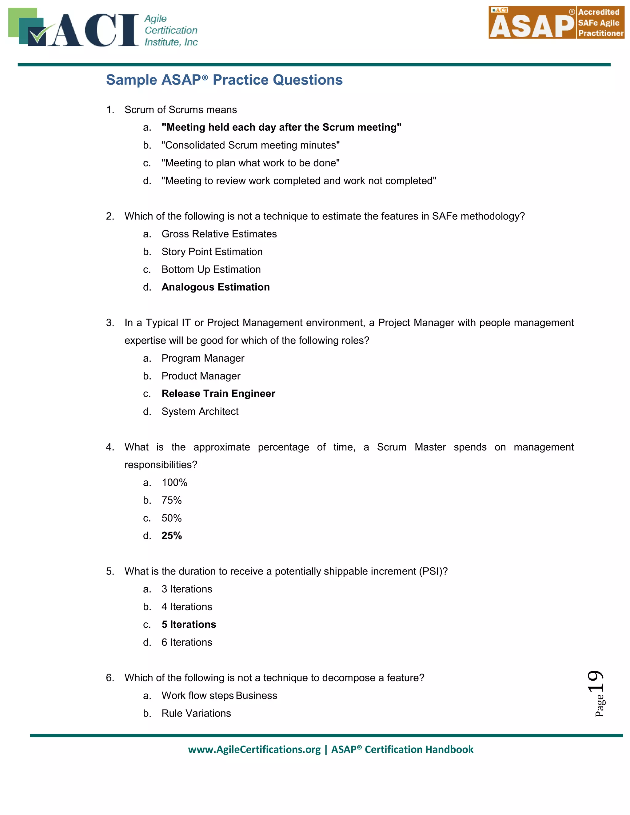 Sample ASAP® Practice Questions
1. Scrum of Scrums means
a. "Meeting held each day after the Scrum meeting"
b. "Consolidated Scrum meeting minutes"
c.

"Meeting to plan what work to be done"

d. "Meeting to review work completed and work not completed"

2. Which of the following is not a technique to estimate the features in SAFe methodology?
a. Gross Relative Estimates
b. Story Point Estimation
c.

Bottom Up Estimation

d. Analogous Estimation

3. In a Typical IT or Project Management environment, a Project Manager with people management
expertise will be good for which of the following roles?
a. Program Manager
b. Product Manager
c.

Release Train Engineer

d. System Architect

4. What is the approximate percentage of time, a Scrum Master spends on management
responsibilities?
a. 100%
b. 75%
c.

50%

d. 25%

5. What is the duration to receive a potentially shippable increment (PSI)?
a. 3 Iterations
b. 4 Iterations
c.

5 Iterations

a. Work flow steps Business
b. Rule Variations

www.AgileCertifications.org | ASAP® Certification Handbook

Page

6. Which of the following is not a technique to decompose a feature?

19

d. 6 Iterations

 