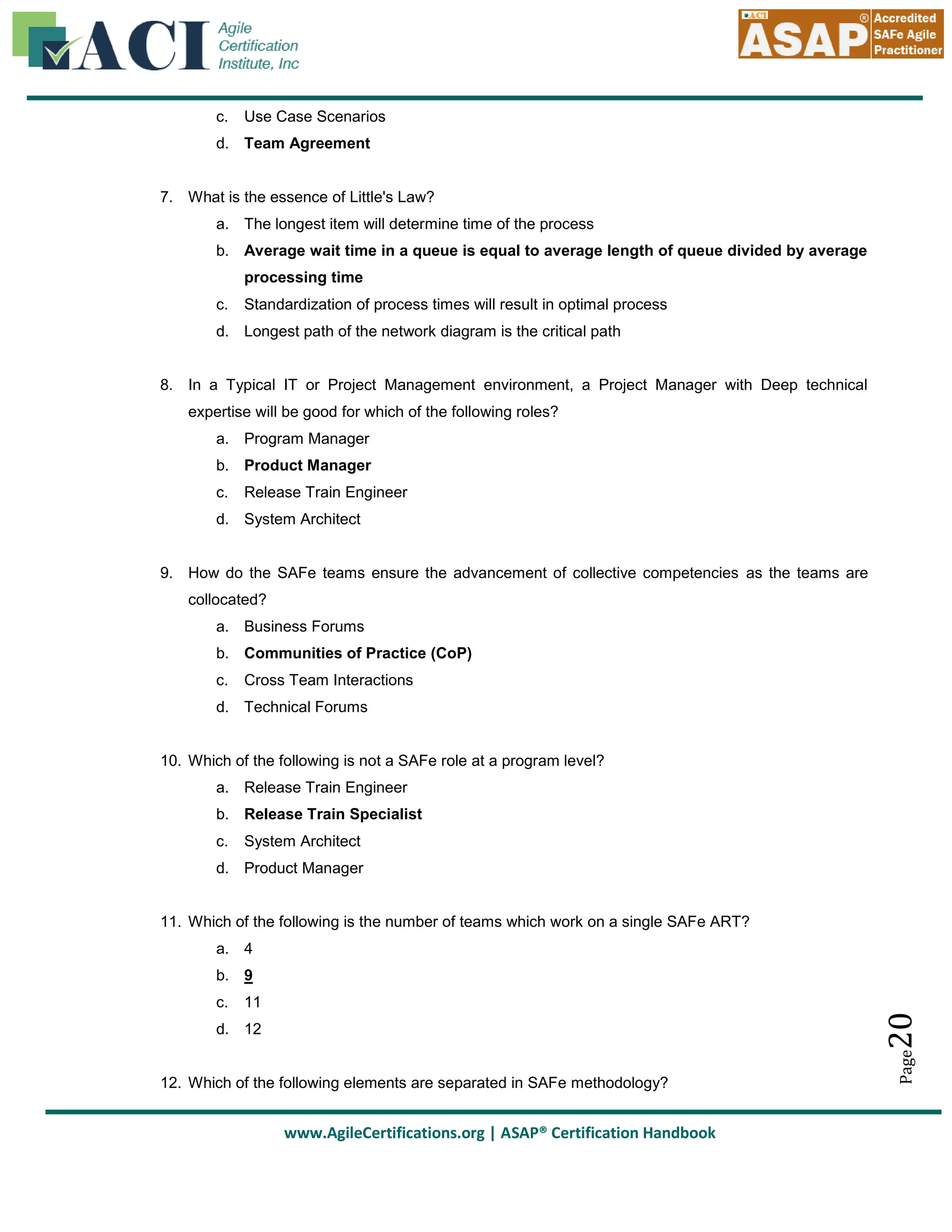 c.

Use Case Scenarios

d. Team Agreement

7. What is the essence of Little's Law?
a. The longest item will determine time of the process
b. Average wait time in a queue is equal to average length of queue divided by average
processing time
c.

Standardization of process times will result in optimal process

d. Longest path of the network diagram is the critical path

8. In a Typical IT or Project Management environment, a Project Manager with Deep technical
expertise will be good for which of the following roles?
a. Program Manager
b. Product Manager
c.

Release Train Engineer

d. System Architect

9. How do the SAFe teams ensure the advancement of collective competencies as the teams are
collocated?
a. Business Forums
b. Communities of Practice (CoP)
c.

Cross Team Interactions

d. Technical Forums

10. Which of the following is not a SAFe role at a program level?
a. Release Train Engineer
b. Release Train Specialist
c.

System Architect

d. Product Manager

11. Which of the following is the number of teams which work on a single SAFe ART?
a. 4
b. 9

20

11

d. 12

12. Which of the following elements are separated in SAFe methodology?

www.AgileCertifications.org | ASAP® Certification Handbook

Page

c.

 