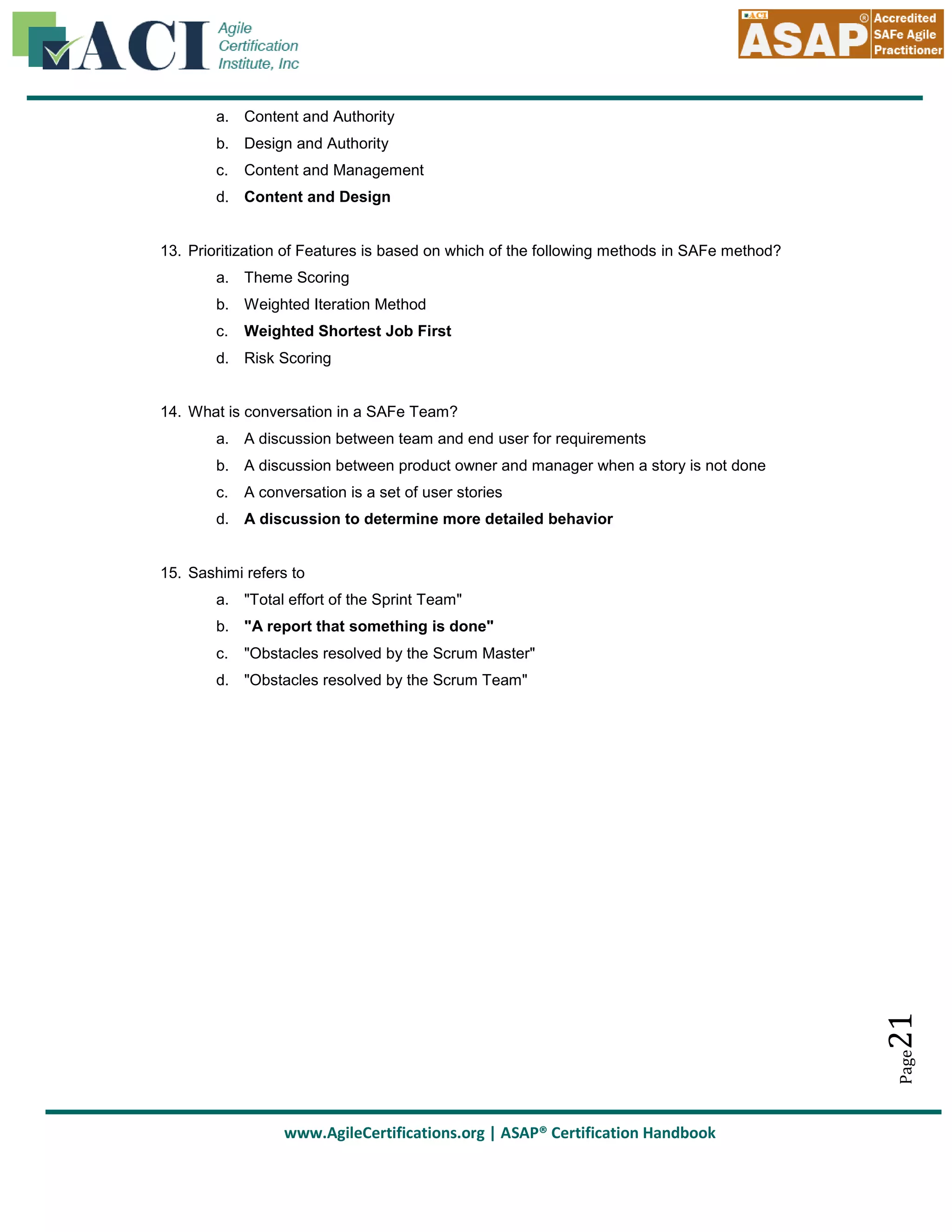 a. Content and Authority
b. Design and Authority
c.

Content and Management

d. Content and Design

13. Prioritization of Features is based on which of the following methods in SAFe method?
a. Theme Scoring
b. Weighted Iteration Method
c.

Weighted Shortest Job First

d. Risk Scoring

14. What is conversation in a SAFe Team?
a. A discussion between team and end user for requirements
b. A discussion between product owner and manager when a story is not done
c.

A conversation is a set of user stories

d. A discussion to determine more detailed behavior

15. Sashimi refers to
a. "Total effort of the Sprint Team"
b. "A report that something is done"
c.

"Obstacles resolved by the Scrum Master"

Page

21

d. "Obstacles resolved by the Scrum Team"

www.AgileCertifications.org | ASAP® Certification Handbook

 