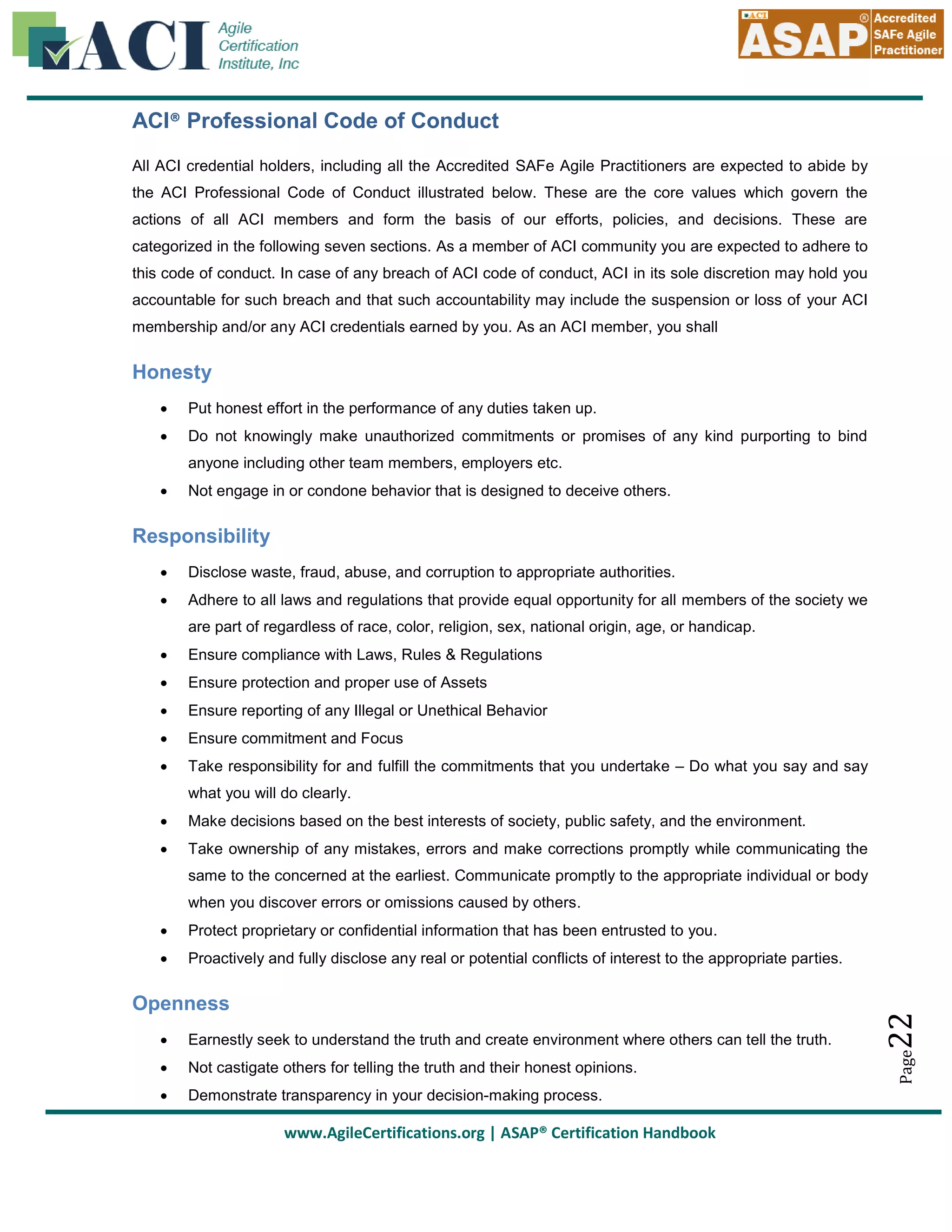 ACI® Professional Code of Conduct
All ACI credential holders, including all the Accredited SAFe Agile Practitioners are expected to abide by
the ACI Professional Code of Conduct illustrated below. These are the core values which govern the
actions of all ACI members and form the basis of our efforts, policies, and decisions. These are
categorized in the following seven sections. As a member of ACI community you are expected to adhere to
this code of conduct. In case of any breach of ACI code of conduct, ACI in its sole discretion may hold you
accountable for such breach and that such accountability may include the suspension or loss of your ACI
membership and/or any ACI credentials earned by you. As an ACI member, you shall

Honesty


Put honest effort in the performance of any duties taken up.



Do not knowingly make unauthorized commitments or promises of any kind purporting to bind
anyone including other team members, employers etc.



Not engage in or condone behavior that is designed to deceive others.

Responsibility


Disclose waste, fraud, abuse, and corruption to appropriate authorities.



Adhere to all laws and regulations that provide equal opportunity for all members of the society we
are part of regardless of race, color, religion, sex, national origin, age, or handicap.



Ensure compliance with Laws, Rules & Regulations



Ensure protection and proper use of Assets



Ensure reporting of any Illegal or Unethical Behavior



Ensure commitment and Focus



Take responsibility for and fulfill the commitments that you undertake – Do what you say and say
what you will do clearly.



Make decisions based on the best interests of society, public safety, and the environment.



Take ownership of any mistakes, errors and make corrections promptly while communicating the
same to the concerned at the earliest. Communicate promptly to the appropriate individual or body
when you discover errors or omissions caused by others.



Proactively and fully disclose any real or potential conflicts of interest to the appropriate parties.

Openness


Earnestly seek to understand the truth and create environment where others can tell the truth.



Not castigate others for telling the truth and their honest opinions.



Demonstrate transparency in your decision-making process.

www.AgileCertifications.org | ASAP® Certification Handbook

22

Protect proprietary or confidential information that has been entrusted to you.

Page



 