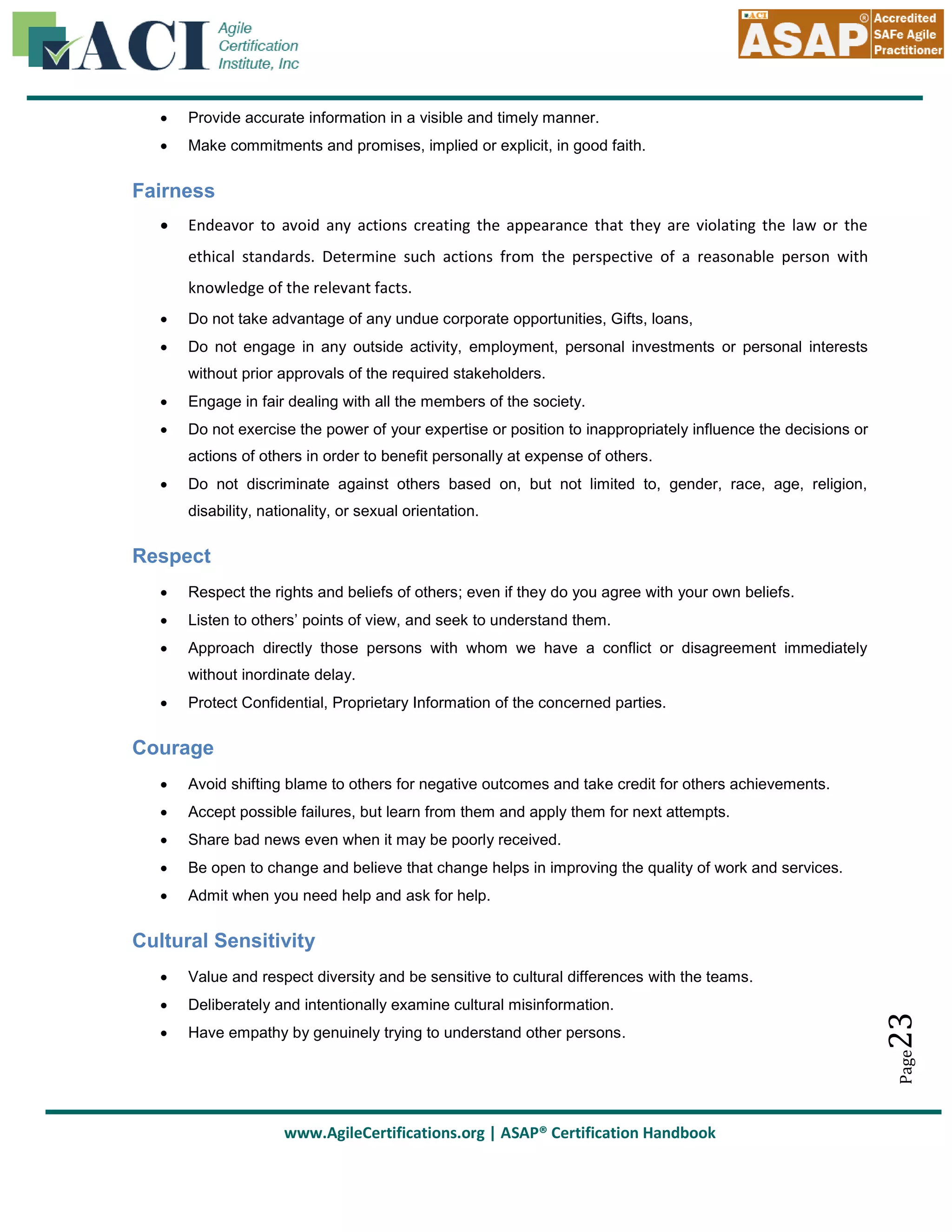 

Provide accurate information in a visible and timely manner.



Make commitments and promises, implied or explicit, in good faith.

Fairness


Endeavor to avoid any actions creating the appearance that they are violating the law or the
ethical standards. Determine such actions from the perspective of a reasonable person with
knowledge of the relevant facts.



Do not take advantage of any undue corporate opportunities, Gifts, loans,



Do not engage in any outside activity, employment, personal investments or personal interests
without prior approvals of the required stakeholders.



Engage in fair dealing with all the members of the society.



Do not exercise the power of your expertise or position to inappropriately influence the decisions or
actions of others in order to benefit personally at expense of others.



Do not discriminate against others based on, but not limited to, gender, race, age, religion,
disability, nationality, or sexual orientation.

Respect


Respect the rights and beliefs of others; even if they do you agree with your own beliefs.



Listen to others’ points of view, and seek to understand them.



Approach directly those persons with whom we have a conflict or disagreement immediately
without inordinate delay.



Protect Confidential, Proprietary Information of the concerned parties.

Courage


Avoid shifting blame to others for negative outcomes and take credit for others achievements.



Accept possible failures, but learn from them and apply them for next attempts.



Share bad news even when it may be poorly received.



Be open to change and believe that change helps in improving the quality of work and services.



Admit when you need help and ask for help.

Cultural Sensitivity


Deliberately and intentionally examine cultural misinformation.



Have empathy by genuinely trying to understand other persons.

23

Value and respect diversity and be sensitive to cultural differences with the teams.

Page



www.AgileCertifications.org | ASAP® Certification Handbook

 