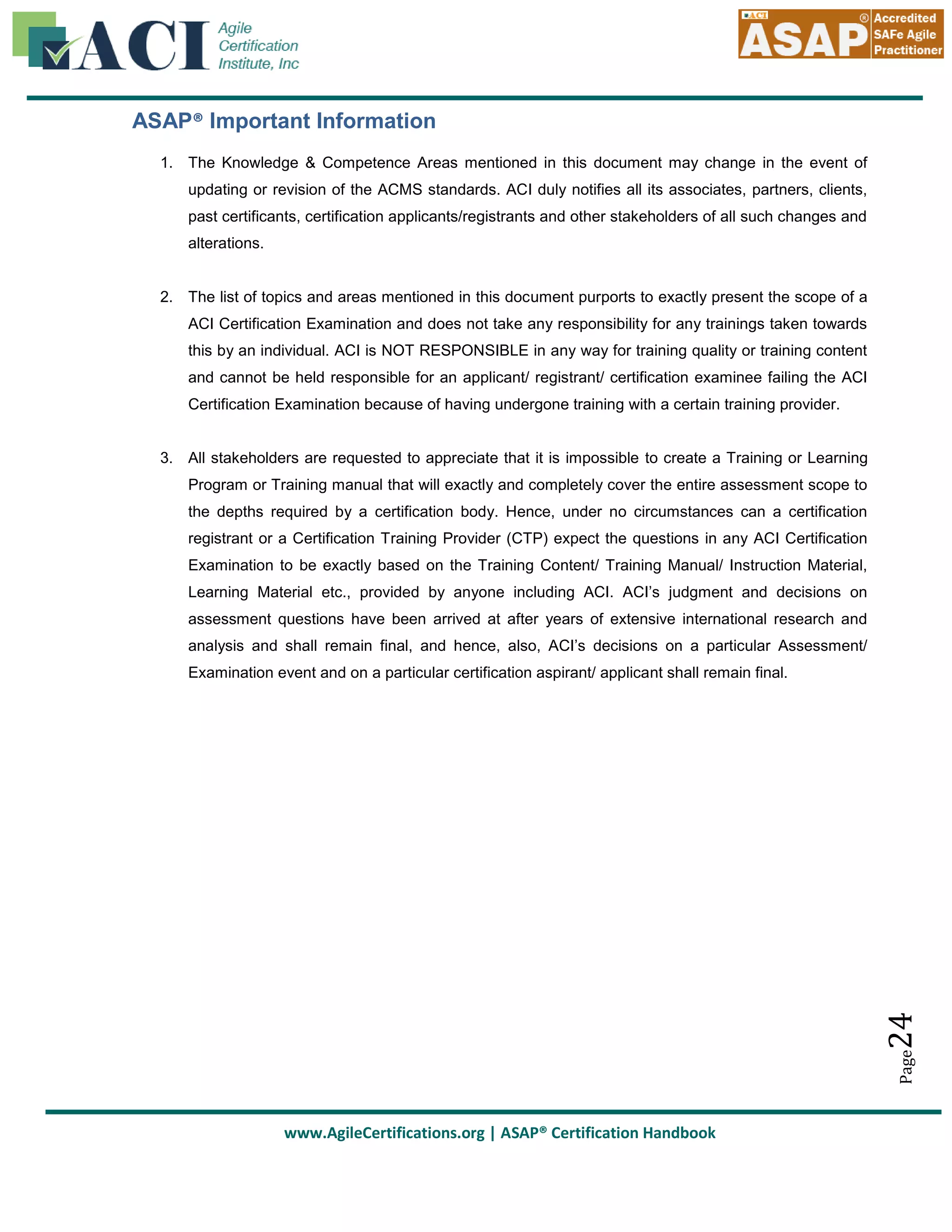 ASAP® Important Information
1. The Knowledge & Competence Areas mentioned in this document may change in the event of
updating or revision of the ACMS standards. ACI duly notifies all its associates, partners, clients,
past certificants, certification applicants/registrants and other stakeholders of all such changes and
alterations.

2. The list of topics and areas mentioned in this document purports to exactly present the scope of a
ACI Certification Examination and does not take any responsibility for any trainings taken towards
this by an individual. ACI is NOT RESPONSIBLE in any way for training quality or training content
and cannot be held responsible for an applicant/ registrant/ certification examinee failing the ACI
Certification Examination because of having undergone training with a certain training provider.

3. All stakeholders are requested to appreciate that it is impossible to create a Training or Learning
Program or Training manual that will exactly and completely cover the entire assessment scope to
the depths required by a certification body. Hence, under no circumstances can a certification
registrant or a Certification Training Provider (CTP) expect the questions in any ACI Certification
Examination to be exactly based on the Training Content/ Training Manual/ Instruction Material,
Learning Material etc., provided by anyone including ACI. ACI’s judgment and decisions on
assessment questions have been arrived at after years of extensive international research and
analysis and shall remain final, and hence, also, ACI’s decisions on a particular Assessment/

Page

24

Examination event and on a particular certification aspirant/ applicant shall remain final.

www.AgileCertifications.org | ASAP® Certification Handbook

 
