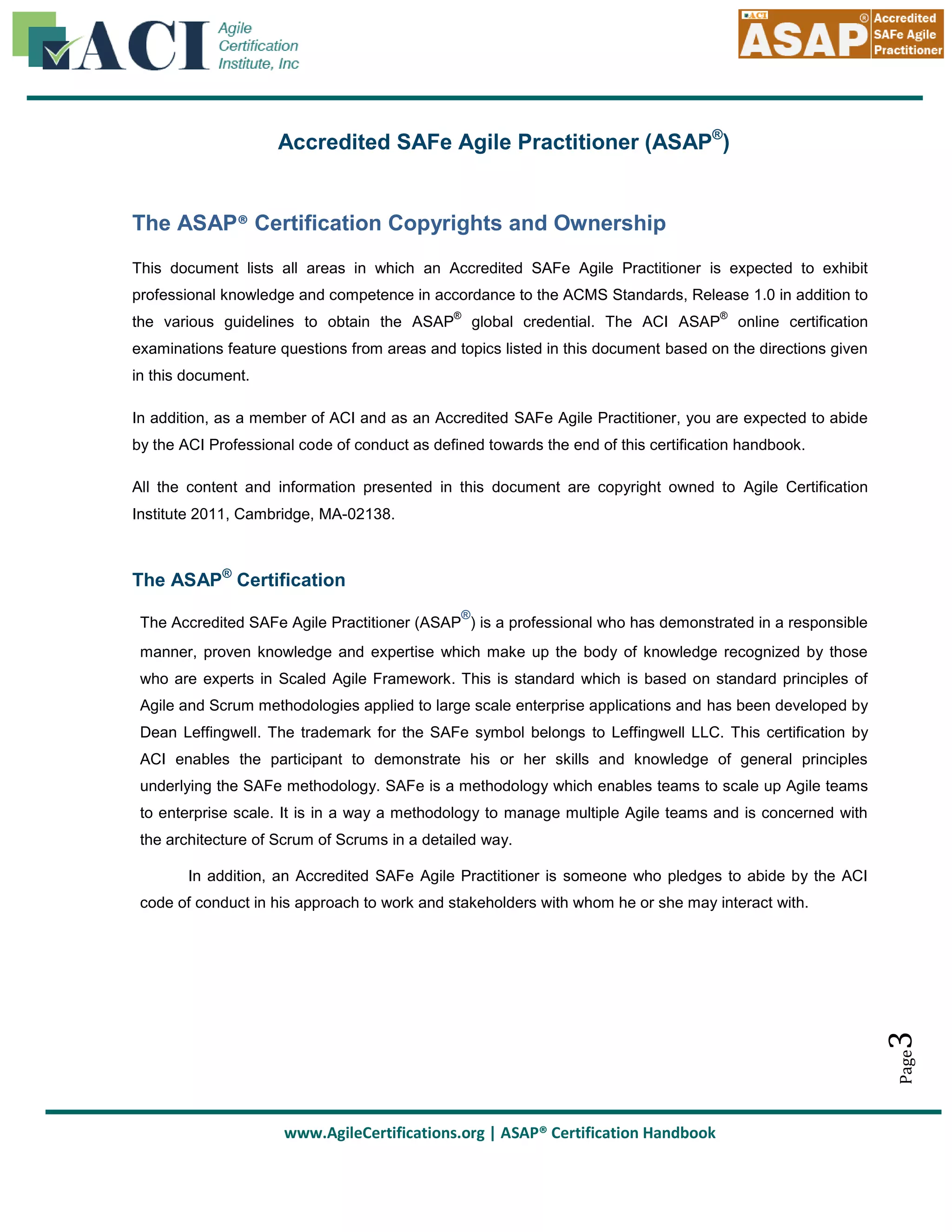 Accredited SAFe Agile Practitioner (ASAP®)

The ASAP® Certification Copyrights and Ownership
This document lists all areas in which an Accredited SAFe Agile Practitioner is expected to exhibit
professional knowledge and competence in accordance to the ACMS Standards, Release 1.0 in addition to
®

the various guidelines to obtain the ASAP

®

global credential. The ACI ASAP

online certification

examinations feature questions from areas and topics listed in this document based on the directions given
in this document.
In addition, as a member of ACI and as an Accredited SAFe Agile Practitioner, you are expected to abide
by the ACI Professional code of conduct as defined towards the end of this certification handbook.
All the content and information presented in this document are copyright owned to Agile Certification
Institute 2011, Cambridge, MA-02138.

The ASAP® Certification
®

The Accredited SAFe Agile Practitioner (ASAP ) is a professional who has demonstrated in a responsible
manner, proven knowledge and expertise which make up the body of knowledge recognized by those
who are experts in Scaled Agile Framework. This is standard which is based on standard principles of
Agile and Scrum methodologies applied to large scale enterprise applications and has been developed by
Dean Leffingwell. The trademark for the SAFe symbol belongs to Leffingwell LLC. This certification by
ACI enables the participant to demonstrate his or her skills and knowledge of general principles
underlying the SAFe methodology. SAFe is a methodology which enables teams to scale up Agile teams
to enterprise scale. It is in a way a methodology to manage multiple Agile teams and is concerned with
the architecture of Scrum of Scrums in a detailed way.
In addition, an Accredited SAFe Agile Practitioner is someone who pledges to abide by the ACI

Page

3

code of conduct in his approach to work and stakeholders with whom he or she may interact with.

www.AgileCertifications.org | ASAP® Certification Handbook

 
