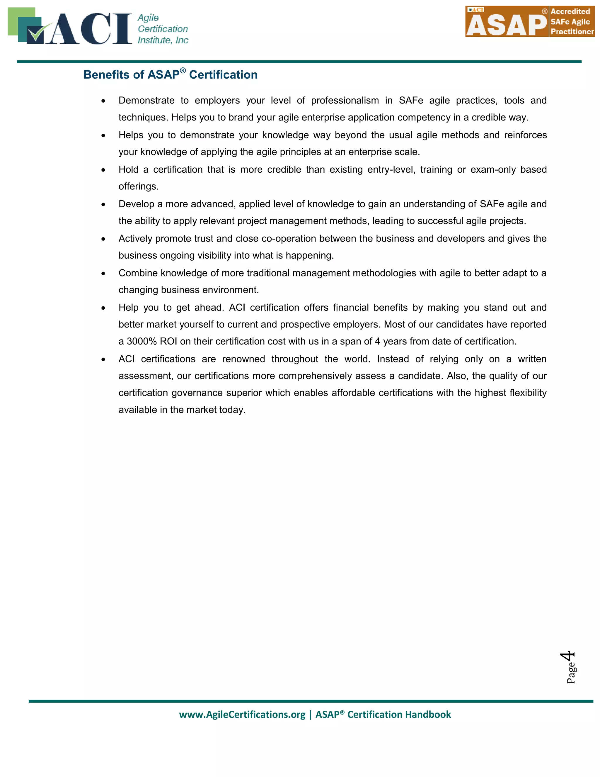 Benefits of ASAP® Certification


Demonstrate to employers your level of professionalism in SAFe agile practices, tools and
techniques. Helps you to brand your agile enterprise application competency in a credible way.



Helps you to demonstrate your knowledge way beyond the usual agile methods and reinforces
your knowledge of applying the agile principles at an enterprise scale.



Hold a certification that is more credible than existing entry-level, training or exam-only based
offerings.



Develop a more advanced, applied level of knowledge to gain an understanding of SAFe agile and
the ability to apply relevant project management methods, leading to successful agile projects.



Actively promote trust and close co-operation between the business and developers and gives the
business ongoing visibility into what is happening.



Combine knowledge of more traditional management methodologies with agile to better adapt to a
changing business environment.



Help you to get ahead. ACI certification offers financial benefits by making you stand out and
better market yourself to current and prospective employers. Most of our candidates have reported
a 3000% ROI on their certification cost with us in a span of 4 years from date of certification.
ACI certifications are renowned throughout the world. Instead of relying only on a written
assessment, our certifications more comprehensively assess a candidate. Also, the quality of our
certification governance superior which enables affordable certifications with the highest flexibility

4

available in the market today.

Page



www.AgileCertifications.org | ASAP® Certification Handbook

 