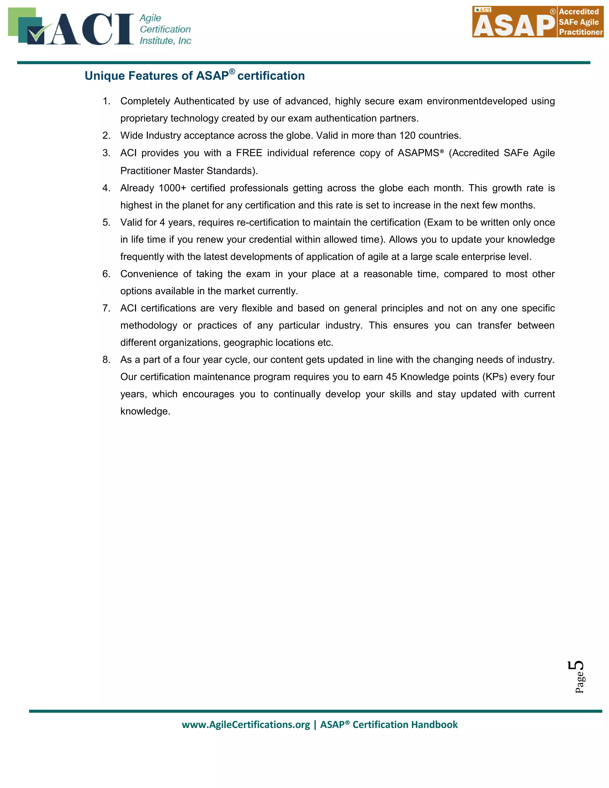 Unique Features of ASAP® certification
1. Completely Authenticated by use of advanced, highly secure exam environmentdeveloped using
proprietary technology created by our exam authentication partners.
2. Wide Industry acceptance across the globe. Valid in more than 120 countries.
3. ACI provides you with a FREE individual reference copy of ASAPMS® (Accredited SAFe Agile
Practitioner Master Standards).
4. Already 1000+ certified professionals getting across the globe each month. This growth rate is
highest in the planet for any certification and this rate is set to increase in the next few months.
5. Valid for 4 years, requires re-certification to maintain the certification (Exam to be written only once
in life time if you renew your credential within allowed time). Allows you to update your knowledge
frequently with the latest developments of application of agile at a large scale enterprise level.
6. Convenience of taking the exam in your place at a reasonable time, compared to most other
options available in the market currently.
7. ACI certifications are very flexible and based on general principles and not on any one specific
methodology or practices of any particular industry. This ensures you can transfer between
different organizations, geographic locations etc.
8. As a part of a four year cycle, our content gets updated in line with the changing needs of industry.
Our certification maintenance program requires you to earn 45 Knowledge points (KPs) every four
years, which encourages you to continually develop your skills and stay updated with current

Page

5

knowledge.

www.AgileCertifications.org | ASAP® Certification Handbook

 