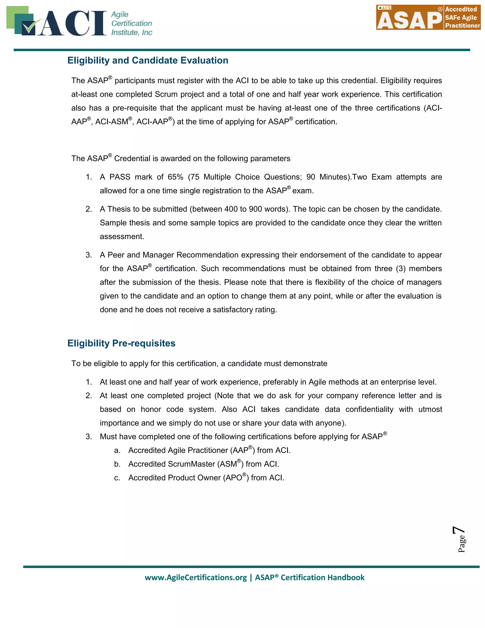 Eligibility and Candidate Evaluation
®

The ASAP participants must register with the ACI to be able to take up this credential. Eligibility requires
at-least one completed Scrum project and a total of one and half year work experience. This certification
also has a pre-requisite that the applicant must be having at-least one of the three certifications (ACI®

®

®

®

AAP , ACI-ASM , ACI-AAP ) at the time of applying for ASAP certification.

®

The ASAP Credential is awarded on the following parameters
1. A PASS mark of 65% (75 Multiple Choice Questions; 90 Minutes).Two Exam attempts are
®

allowed for a one time single registration to the ASAP exam.
2. A Thesis to be submitted (between 400 to 900 words). The topic can be chosen by the candidate.
Sample thesis and some sample topics are provided to the candidate once they clear the written
assessment.
3. A Peer and Manager Recommendation expressing their endorsement of the candidate to appear
®

for the ASAP certification. Such recommendations must be obtained from three (3) members
after the submission of the thesis. Please note that there is flexibility of the choice of managers
given to the candidate and an option to change them at any point, while or after the evaluation is
done and he does not receive a satisfactory rating.

Eligibility Pre-requisites
To be eligible to apply for this certification, a candidate must demonstrate
1. At least one and half year of work experience, preferably in Agile methods at an enterprise level.
2. At least one completed project (Note that we do ask for your company reference letter and is
based on honor code system. Also ACI takes candidate data confidentiality with utmost
importance and we simply do not use or share your data with anyone).
3. Must have completed one of the following certifications before applying for ASAP

®

®

a. Accredited Agile Practitioner (AAP ) from ACI.
®

b. Accredited ScrumMaster (ASM ) from ACI.
®

7

Accredited Product Owner (APO ) from ACI.

Page

c.

www.AgileCertifications.org | ASAP® Certification Handbook

 