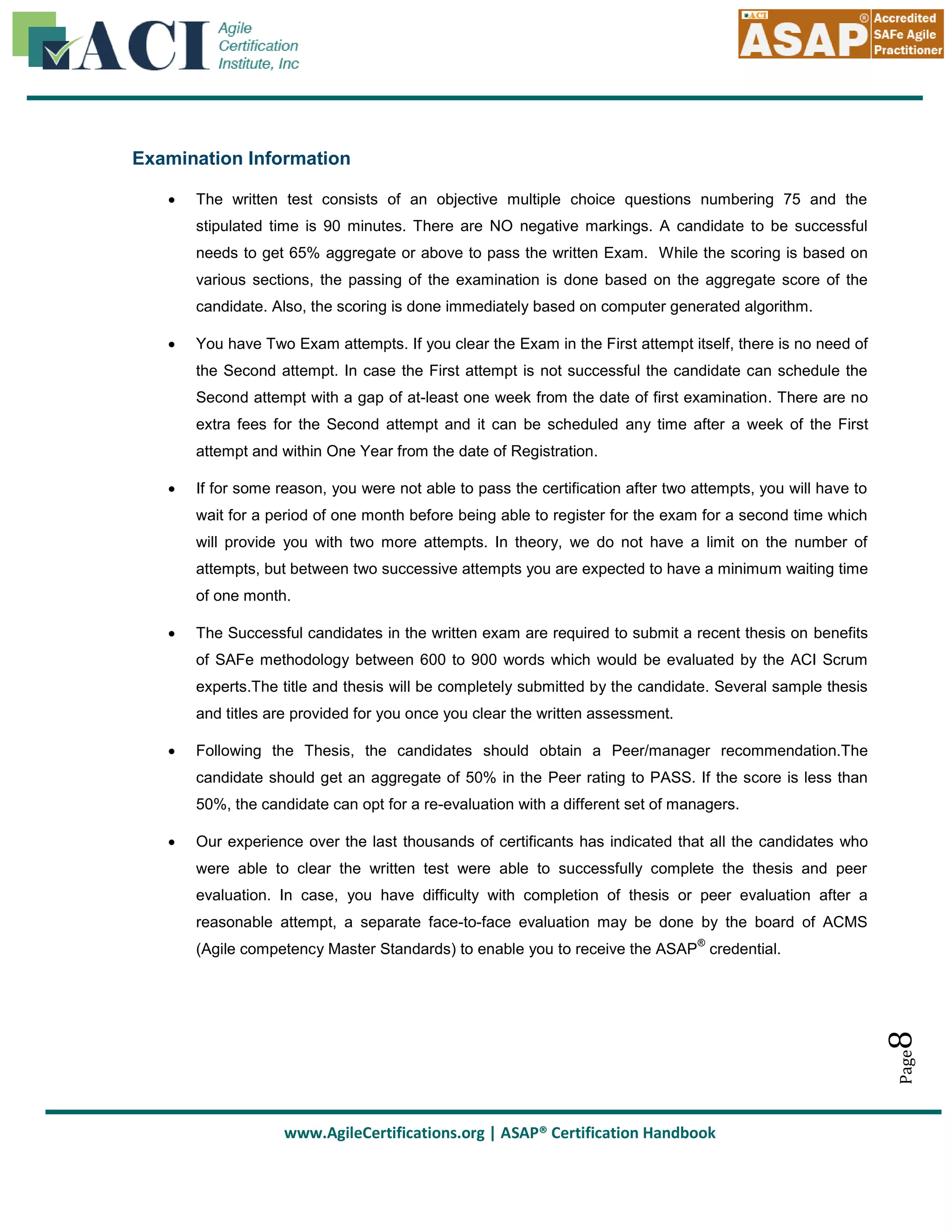 Examination Information


The written test consists of an objective multiple choice questions numbering 75 and the
stipulated time is 90 minutes. There are NO negative markings. A candidate to be successful
needs to get 65% aggregate or above to pass the written Exam. While the scoring is based on
various sections, the passing of the examination is done based on the aggregate score of the
candidate. Also, the scoring is done immediately based on computer generated algorithm.



You have Two Exam attempts. If you clear the Exam in the First attempt itself, there is no need of
the Second attempt. In case the First attempt is not successful the candidate can schedule the
Second attempt with a gap of at-least one week from the date of first examination. There are no
extra fees for the Second attempt and it can be scheduled any time after a week of the First
attempt and within One Year from the date of Registration.



If for some reason, you were not able to pass the certification after two attempts, you will have to
wait for a period of one month before being able to register for the exam for a second time which
will provide you with two more attempts. In theory, we do not have a limit on the number of
attempts, but between two successive attempts you are expected to have a minimum waiting time
of one month.



The Successful candidates in the written exam are required to submit a recent thesis on benefits
of SAFe methodology between 600 to 900 words which would be evaluated by the ACI Scrum
experts.The title and thesis will be completely submitted by the candidate. Several sample thesis
and titles are provided for you once you clear the written assessment.



Following the Thesis, the candidates should obtain a Peer/manager recommendation.The
candidate should get an aggregate of 50% in the Peer rating to PASS. If the score is less than
50%, the candidate can opt for a re-evaluation with a different set of managers.
Our experience over the last thousands of certificants has indicated that all the candidates who
were able to clear the written test were able to successfully complete the thesis and peer
evaluation. In case, you have difficulty with completion of thesis or peer evaluation after a
reasonable attempt, a separate face-to-face evaluation may be done by the board of ACMS
®

8

(Agile competency Master Standards) to enable you to receive the ASAP credential.

Page



www.AgileCertifications.org | ASAP® Certification Handbook

 