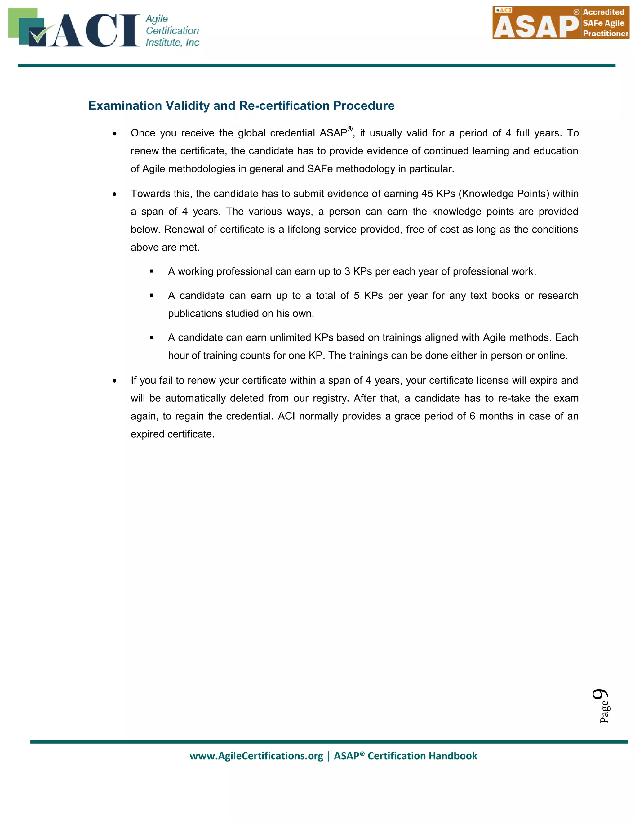 Examination Validity and Re-certification Procedure


®

Once you receive the global credential ASAP , it usually valid for a period of 4 full years. To
renew the certificate, the candidate has to provide evidence of continued learning and education
of Agile methodologies in general and SAFe methodology in particular.



Towards this, the candidate has to submit evidence of earning 45 KPs (Knowledge Points) within
a span of 4 years. The various ways, a person can earn the knowledge points are provided
below. Renewal of certificate is a lifelong service provided, free of cost as long as the conditions
above are met.


A working professional can earn up to 3 KPs per each year of professional work.



A candidate can earn up to a total of 5 KPs per year for any text books or research
publications studied on his own.



A candidate can earn unlimited KPs based on trainings aligned with Agile methods. Each
hour of training counts for one KP. The trainings can be done either in person or online.

If you fail to renew your certificate within a span of 4 years, your certificate license will expire and
will be automatically deleted from our registry. After that, a candidate has to re-take the exam
again, to regain the credential. ACI normally provides a grace period of 6 months in case of an

9

expired certificate.

Page



www.AgileCertifications.org | ASAP® Certification Handbook

 