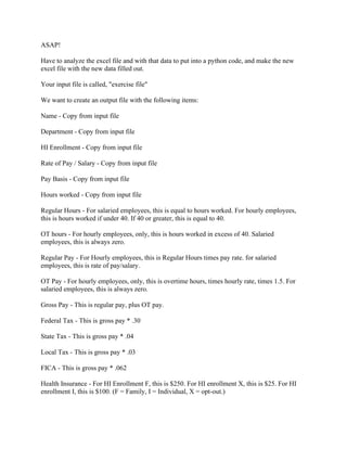 ASAP!
Have to analyze the excel file and with that data to put into a python code, and make the new
excel file with the new data filled out.
Your input file is called, "exercise file"
We want to create an output file with the following items:
Name - Copy from input file
Department - Copy from input file
HI Enrollment - Copy from input file
Rate of Pay / Salary - Copy from input file
Pay Basis - Copy from input file
Hours worked - Copy from input file
Regular Hours - For salaried employees, this is equal to hours worked. For hourly employees,
this is hours worked if under 40. If 40 or greater, this is equal to 40.
OT hours - For hourly employees, only, this is hours worked in excess of 40. Salaried
employees, this is always zero.
Regular Pay - For Hourly employees, this is Regular Hours times pay rate. for salaried
employees, this is rate of pay/salary.
OT Pay - For hourly employees, only, this is overtime hours, times hourly rate, times 1.5. For
salaried employees, this is always zero.
Gross Pay - This is regular pay, plus OT pay.
Federal Tax - This is gross pay * .30
State Tax - This is gross pay * .04
Local Tax - This is gross pay * .03
FICA - This is gross pay * .062
Health Insurance - For HI Enrollment F, this is $250. For HI enrollment X, this is $25. For HI
enrollment I, this is $100. (F = Family, I = Individual, X = opt-out.)
 
