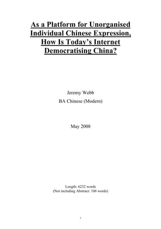 As a Platform for Unorganised
Individual Chinese Expression,
   How Is Today’s Internet
    Democratising China?




              Jeremy Webb
         BA Chinese (Modern)




                 May 2008




              Length: 6232 words
      (Not including Abstract: 106 words)




                       1
 