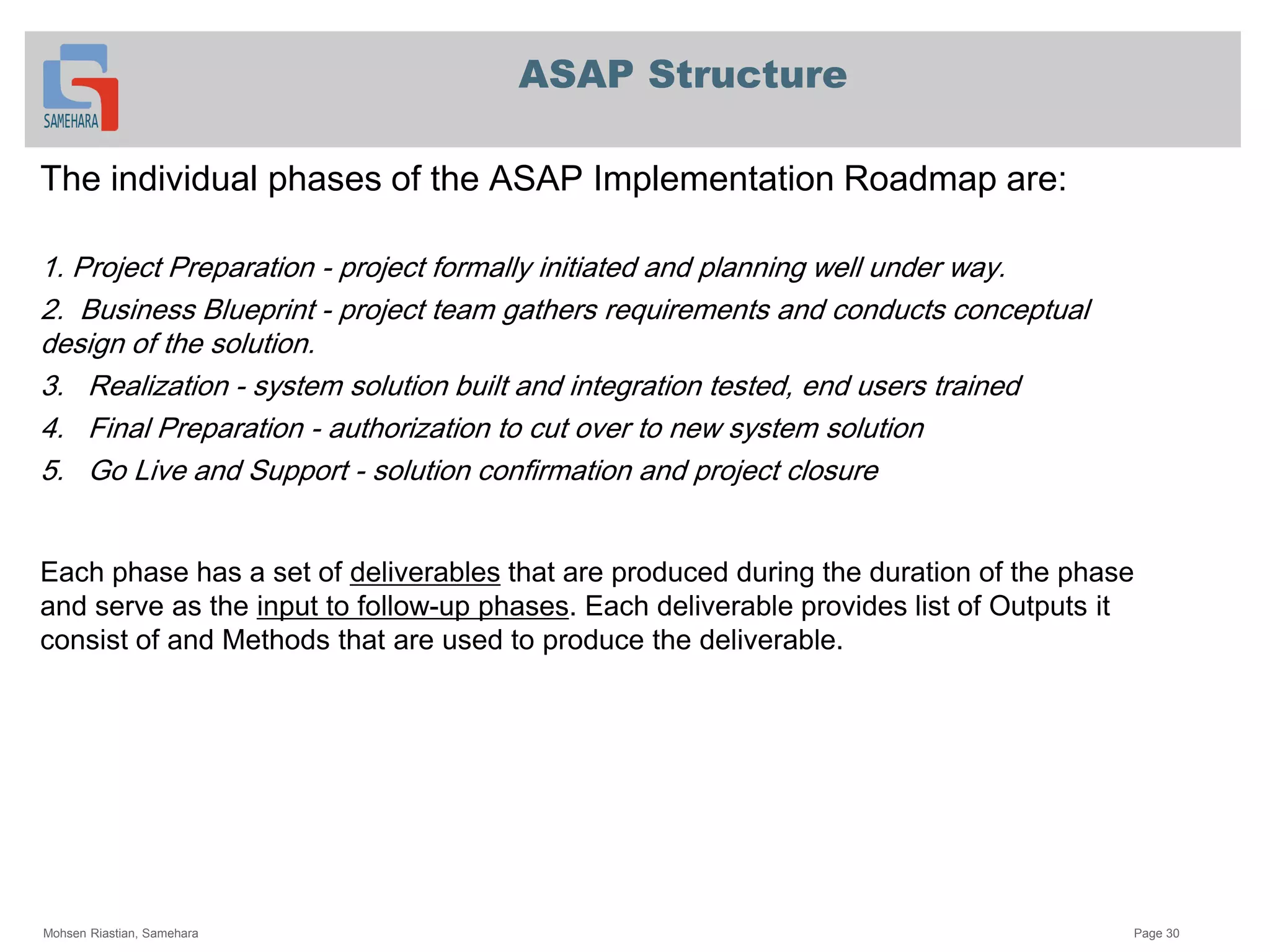 ASAP Structure
The individual phases of the ASAP Implementation Roadmap are:
1. Project Preparation - project formally initiated and planning well under way.
2. Business Blueprint - project team gathers requirements and conducts conceptual
design of the solution.
3. Realization - system solution built and integration tested, end users trained
4. Final Preparation - authorization to cut over to new system solution
5. Go Live and Support - solution confirmation and project closure
that are produced during the duration of the phasedeliverablesEach phase has a set of
. Each deliverable provides list of Outputs itup phases-input to followand serve as the
consist of and Methods that are used to produce the deliverable.
Mohsen Riastian, Samehara Page 30
 