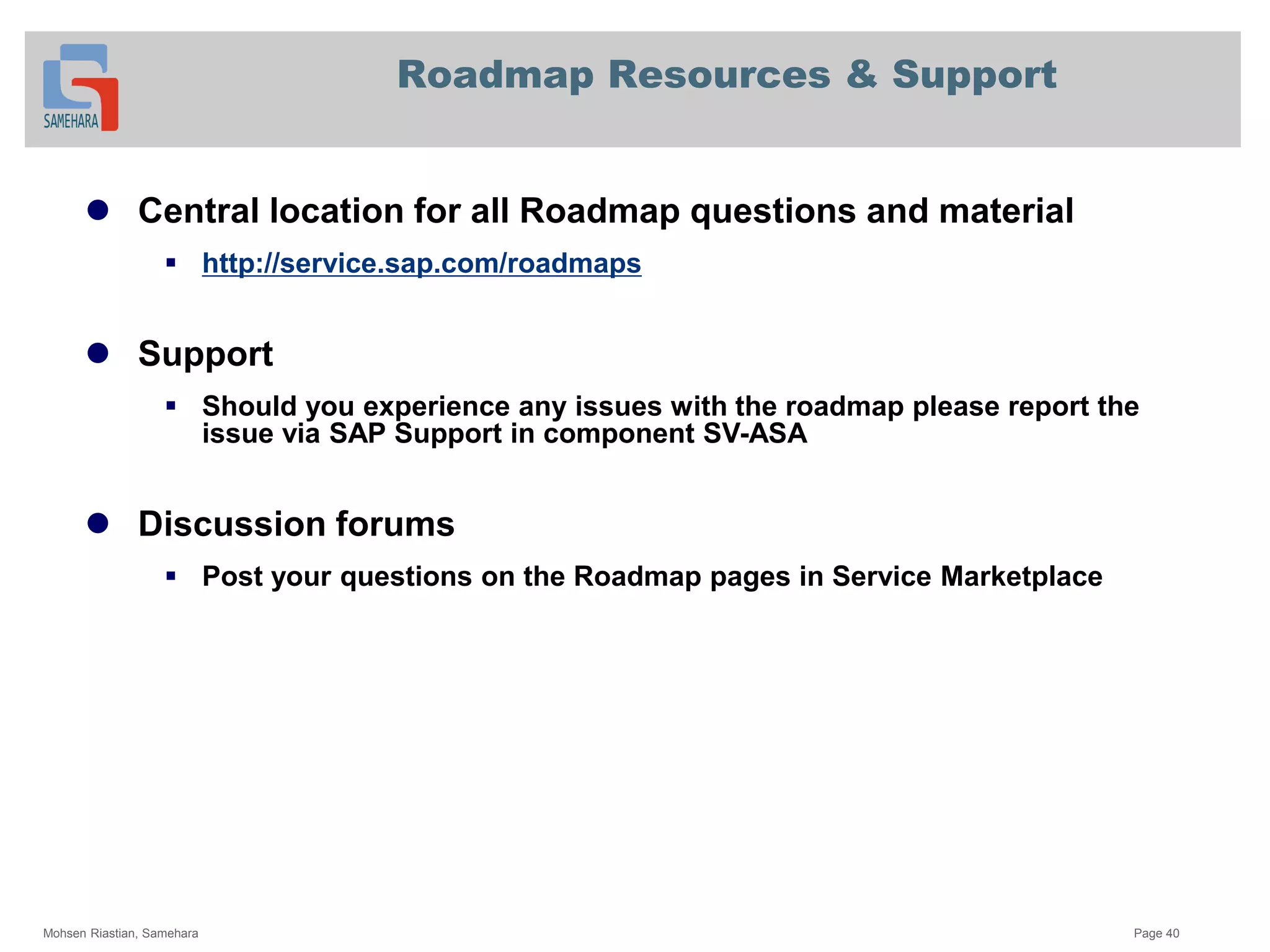 Roadmap Resources & Support
 Central location for all Roadmap questions and material
 http://service.sap.com/roadmaps
 Support
 Should you experience any issues with the roadmap please report the
issue via SAP Support in component SV-ASA
 Discussion forums
 Post your questions on the Roadmap pages in Service Marketplace
Mohsen Riastian, Samehara Page 40
 