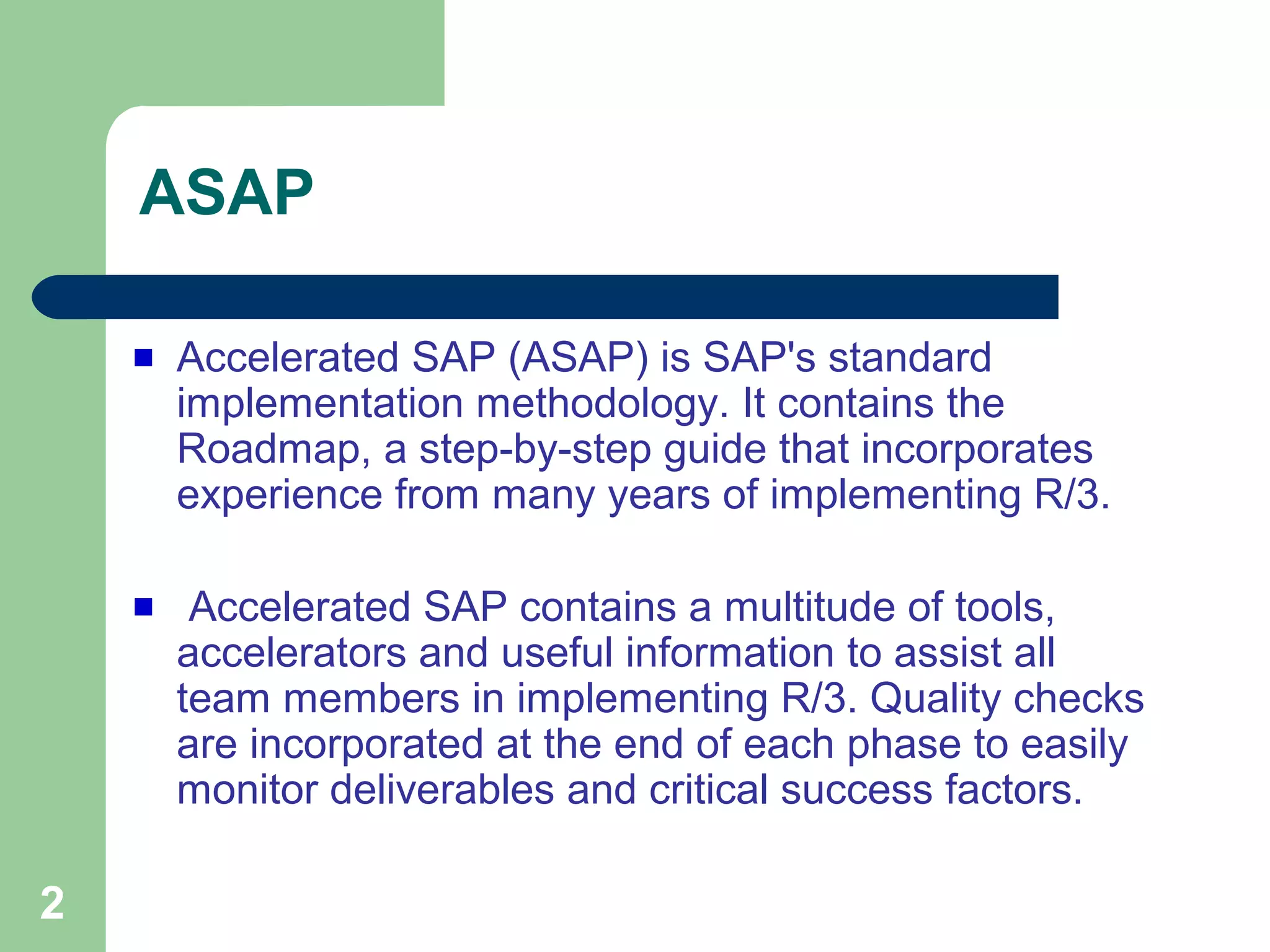 2
ASAP
Accelerated SAP (ASAP) is SAP's standard
implementation methodology. It contains the
Roadmap, a step-by-step guide that incorporates
experience from many years of implementing R/3.
Accelerated SAP contains a multitude of tools,
accelerators and useful information to assist all
team members in implementing R/3. Quality checks
are incorporated at the end of each phase to easily
monitor deliverables and critical success factors.
 