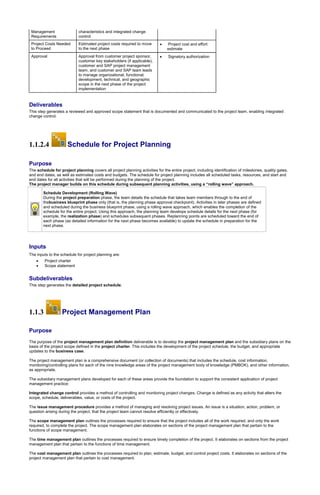 Management
Requirements
characteristics and integrated change
control
Project Costs Needed
to Proceed
Estimated project costs required to move
to the next phase
 Project cost and effort
estimate
Approval Approval from customer project sponsor,
customer key stakeholders (if applicable),
customer and SAP project management
team, and customer and SAP team leads
to manage organizational, functional,
development, technical, and geographic
scope in the next phase of the project
implementation
 Signatory authorization
Deliverables
This step generates a reviewed and approved scope statement that is documented and communicated to the project team, enabling integrated
change control.
1.1.2.4 Schedule for Project Planning
Purpose
The schedule for project planning covers all project planning activities for the entire project, including identification of milestones, quality gates,
and end dates, as well as estimated costs and budgets. The schedule for project planning includes all scheduled tasks, resources, and start and
end dates for all activities that will be performed during the planning of the project.
The project manager builds on this schedule during subsequent planning activities, using a “rolling wave” approach.
Schedule Development (Rolling Wave)
During the project preparation phase, the team details the schedule that takes team members through to the end of
thebusiness blueprint phase only (that is, the planning phase approval checkpoint). Activities in later phases are defined
and scheduled during the business blueprint phase, using a rolling wave approach, which enables the completion of the
schedule for the entire project. Using this approach, the planning team develops schedule details for the next phase (for
example, the realization phase) and schedules subsequent phases. Replanning points are scheduled toward the end of
each phase (as detailed information for the next phase becomes available) to update the schedule in preparation for the
next phase.
Inputs
The inputs to the schedule for project planning are:
 Project charter
 Scope statement
Subdeliverables
This step generates the detailed project schedule.
1.1.3 Project Management Plan
Purpose
The purpose of the project management plan definition deliverable is to develop the project management plan and the subsidiary plans on the
basis of the project scope defined in the project charter. This includes the development of the project schedule, the budget, and appropriate
updates to the business case.
The project management plan is a comprehensive document (or collection of documents) that includes the schedule, cost information,
monitoring/controlling plans for each of the nine knowledge areas of the project management body of knowledge (PMBOK), and other information,
as appropriate.
The subsidiary management plans developed for each of these areas provide the foundation to support the consistent application of project
management practice:
Integrated change control provides a method of controlling and monitoring project changes. Change is defined as any activity that alters the
scope, schedule, deliverables, value, or costs of the project.
The issue management procedure provides a method of managing and resolving project issues. An issue is a situation, action, problem, or
question arising during the project, that the project team cannot resolve efficiently or effectively.
The scope management plan outlines the processes required to ensure that the project includes all of the work required, and only the work
required, to complete the project. The scope management plan elaborates on sections of the project management plan that pertain to the
functions of scope management.
The time management plan outlines the processes required to ensure timely completion of the project. It elaborates on sections from the project
management plan that pertain to the functions of time management.
The cost management plan outlines the processes required to plan, estimate, budget, and control project costs. It elaborates on sections of the
project management plan that pertain to cost management.
 