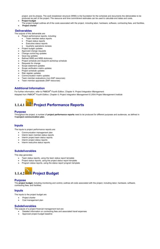 project, and its phases. The work breakdown structure (WBS) is the foundation for the schedule and documents the deliverables to be
produced as part of the project. The resource and time commitment estimates can be used to calculate end dates and costs.
 Project budget
The project budget outlines all of the costs associated with the project, including labor, hardware, software, contracting fees, and facilities.
 Project charter
Deliverables
The outputs of this deliverable are:
 Project performance reports, including:
 Team member status reports
 Project status reports
 Executive status reports
 Quarterly operations reviews
 Project budget updates
 Approved change requests
 Change control log updates
 Issue log updates
 Refined WBS and WBS dictionary
 Project schedule and blueprint workshop schedule
 Requests for change
 Scope statement updates
 Scope verification matrix updates
 Project schedule updates
 Risk register updates
 Communication matrix updates
 Team member evaluations (non-SAP resources)
 Team member appraisals (SAP resources)
Additional Information
For further information, refer to PMBOK
®
Fourth Edition, Chapter 4, Project Integration Management.
Adapted from PMBOK
®
Fourth Edition, Chapter 4, Project Integration Management © 2004 Project Management Institute
1.1.4.1 Project Performance Reports
Purpose
Throughout the project, a number of project performance reports need to be produced for different purposes and audiences, as defined in
theproject communication plan.
Inputs
The inputs to project performance reports are:
 Communication management plan
 Interim team member status reports
 Interim project team status reports
 Interim project status reports
 Interim executive status reports
Subdeliverables
This step generates:
 Team status reports, using the team status report template
 Project status reports, using the project status report template
 Program status reports, using the status report program template
1.1.4.2 Project Budget
Purpose
The project budget, including monitoring and control, outlines all costs associated with the project, including labor, hardware, software,
contracting fees, and facilities.
Inputs
The inputs to the project budget are:
 Project charter
 Cost management plan
Subdeliverables
The outputs of a project financial management tool are:
 Detailed information on contracting fees and associated travel expenses
 Approved project budget baseline
 