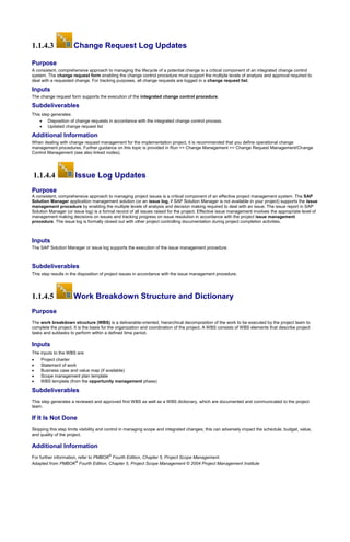 1.1.4.3 Change Request Log Updates
Purpose
A consistent, comprehensive approach to managing the lifecycle of a potential change is a critical component of an integrated change control
system. The change request form enabling the change control procedure must support the multiple levels of analysis and approval required to
deal with a requested change. For tracking purposes, all change requests are logged in a change request list.
Inputs
The change request form supports the execution of the integrated change control procedure.
Subdeliverables
This step generates:
 Disposition of change requests in accordance with the integrated change control process.
 Updated change request list
Additional Information
When dealing with change request management for the implementation project, it is recommended that you define operational change
management procedures. Further guidance on this topic is provided in Run >> Change Management >> Change Request Management/Change
Control Management (see also linked nodes).
1.1.4.4 Issue Log Updates
Purpose
A consistent, comprehensive approach to managing project issues is a critical component of an effective project management system. The SAP
Solution Manager application management solution (or an issue log, if SAP Solution Manager is not available in your project) supports the issue
management procedure by enabling the multiple levels of analysis and decision making required to deal with an issue. The issue report in SAP
Solution Manager (or issue log) is a formal record of all issues raised for the project. Effective issue management involves the appropriate level of
management making decisions on issues and tracking progress on issue resolution in accordance with the project issue management
procedure. The issue log is formally closed out with other project controlling documentation during project completion activities.
Inputs
The SAP Solution Manager or issue log supports the execution of the issue management procedure.
Subdeliverables
This step results in the disposition of project issues in accordance with the issue management procedure.
1.1.4.5 Work Breakdown Structure and Dictionary
Purpose
The work breakdown structure (WBS) is a deliverable-oriented, hierarchical decomposition of the work to be executed by the project team to
complete the project. It is the basis for the organization and coordination of the project. A WBS consists of WBS elements that describe project
tasks and subtasks to perform within a defined time period.
Inputs
The inputs to the WBS are:
 Project charter
 Statement of work
 Business case and value map (if available)
 Scope management plan template
 WBS template (from the opportunity management phase)
Subdeliverables
This step generates a reviewed and approved first WBS as well as a WBS dictionary, which are documented and communicated to the project
team.
If It Is Not Done
Skipping this step limits visibility and control in managing scope and integrated changes; this can adversely impact the schedule, budget, value,
and quality of the project.
Additional Information
For further information, refer to PMBOK
®
Fourth Edition, Chapter 5, Project Scope Management.
Adapted from PMBOK
®
Fourth Edition, Chapter 5, Project Scope Management © 2004 Project Management Institute
 