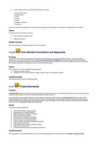 Communications planning, development, and delivery, including:
o Communication event
o Message intent
o Timing
o Vehicles
o Sender
o Feedback mechanism
o Comments
Project communication typically falls into one of two primary categories: internal project communications or stakeholder communications.
Inputs
The inputs to the communication matrix are:
 Communication management plan
 Stakeholder analysis
Subdeliverables
This step generates a reviewed and updated communication matrix.
1.1.4.9 Team Member Evaluations and Appraisals
Purpose
As part of the human resources management of the project, the project manager manages and develops the team, including evaluating
performance. You should introduce the concept of team member evaluations and appraisals when new members join the team, to discuss
performance development opportunities and objectives for the individual while on the project. This information needs to be recorded for reference
and reviewed during a final meeting before the team member leaves the project.
Inputs
The inputs to team member evaluations and appraisals are:
 Additional appraiser template
 Feedback from the customer program manager, project manager, and subproject manager
Subdeliverables
This step generates internal and external appraisals.
1.1.5 Project Standards
Purpose
Project standards provide a consistent means of executing and governing project work in an efficient and effective manner. Their key objective is
to identify, define, approve, and communicate standards related to project execution.
Project standards are elaborated throughout the project initiation and planning phases. During the project preparation phase a subset of the
project standards must be defined, approved, and communicated to the project team. Communication of project standards should be included in
project onboarding communications and phase start-up meetings. Given the integrated nature of project standards, changes must be managed in
accordance with the integrated change control procedure.
Inputs
The inputs to project standards are:
 SAP Solution Manager usage guidelines
 Business process modeling standards
 Initial development management standards
 SAP Services deployment plan
 Software system configuration standards
 Enhancement and modification standards
 Support package and upgrade standards
 Change request and transport management standards
 Test management standards
 Postimplementation service and support standards
 Enterprise service standards
 Composite application design and development standards
Subdeliverables
This step generates documented, approved, and communicated project standards in accordance with the integration management plan.
 