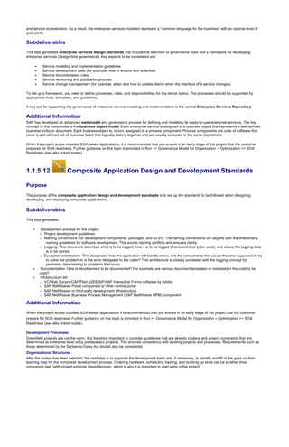 and service orchestration. As a result, the enterprise services modeled represent a “common language for the business” with an optimal level of
granularity.
Subdeliverables
This step generates enterprise services design standards that include the definition of governance rules and a framework for developing
enterprise services (design time governance). Key aspects to be considered are:
 Service modeling and implementation guidelines
 Service development rules (for example, how to ensure item potential)
 Service documentation rules
 Service versioning and publication process
 Service change management (for example, when and how to update clients when the interface of a service changes)
To set up a framework, you need to define processes, roles, and responsibilities for the above topics. The processes should be supported by
appropriate tools, templates, and guidelines.
A key tool for supporting the governance of enterprise service modeling and implementation is the central Enterprise Services Repository.
Additional Information
SAP has developed an advanced metamodel and governance process for defining and modeling its ready-to-use enterprise services. The key
concept in this metamodel is the business object model. Each enterprise service is assigned to a business object that represents a well-defined
business entity or document. Each business object is, in turn, assigned to a process component. Process components are units of software that
cover a well-defined set of business tasks that logically belong together and are usually executed in the same department.
When the project scope includes SOA-based applications, it is recommended that you ensure in an early stage of the project that the customer
prepares for SOA readiness. Further guidance on this topic is provided in Run >> Governance Model for Organization – Optimization >> SOA
Readiness (see also linked nodes).
1.1.5.12 Composite Application Design and Development Standards
Purpose
The purpose of the composite application design and development standards is to set up the standards to be followed when designing,
developing, and deploying composite applications.
Subdeliverables
This step generates:
 Development process for the project
o Project development guidelines
o Naming conventions (for development components, packages, and so on): The naming conventions are aligned with the enterprise’s
naming guidelines for software development. This avoids naming conflicts and ensures clarity.
o Logging: This document describes what is to be logged, how it is to be logged (framework/tool to be used), and where the logging data
is to be stored.
o Exception architecture: This designates how the application will handle errors. Are the components that cause the error supposed to try
to solve the problem or is the error delegated to the caller? This architecture is closely correlated with the logging concept for
persistent data relating to problems that occur.
 Documentation: How is development to be documented? For example, are various document templates or metadata in the code to be
used?
 Infrastructure list:
o VC/Web Dynpro/CAF/Plain J2EE/GP/SAP Interactive Forms software by Adobe
o SAP NetWeaver Portal component or other central portal
o SAP NetWeaver or third-party development infrastructure
o SAP NetWeaver Business Process Management (SAP NetWeaver BPM) component
Additional Information
When the project scope includes SOA-based applications it is recommended that you ensure in an early stage of the project that the customer
prepare for SOA readiness. Further guidance on this topic is provided in Run >> Governance Model for Organization – Optimization >> SOA
Readiness (see also linked nodes).
Development Processes
Greenfield projects are not the norm. It is therefore important to consider guidelines that are already in place and project constraints that are
determined at enterprise level or by predecessor projects. This ensures consistency with existing projects and processes. Requirements such as
those determined by the Sarbanes-Oxley Act should also be considered.
Organizational Structures
After the toolset has been selected, the next step is to organize the development team and, if necessary, to identify and fill in the gaps on their
learning map for the composite development process. Ordering hardware, scheduling training, and building up skills can be a rather time-
consuming task (with project-external dependencies), which is why it is important to start early in the project.
 