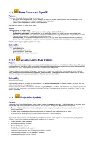 1.1.6 Phase Closure and Sign-Off
Purpose
The purpose of the phase closure and sign-off deliverable is to:
 Ensure that all required deliverables from this phase and the project are complete and accurate, and close any outstanding issues
 Identify lessons learned during the phase to prepare for formal project closure
 Capture customer feedback and potential Customer References
When sign-off is obtained, the project can be closed.
Inputs
This deliverable has the following inputs:
 Project documentation including status reports, risk and change logs and schedule for the phase
 Phase-specific deliverables - Project deliverables are the key tangible products of the project. The team must complete these
deliverables, and the customer must approve and accept the deliverables prior to closing. The deliverables acceptance is the deliverable
that documents the customer’s acceptance of the project’s deliverables.
 Lessons learned - As part of each project management process (or life-cycle phase), the project manager should capture lessons
learned. They should review lessons learned from previous processes and phases, as well as lessons learned from similar projects.
This deliverable is triggered by the completion of the project.
Deliverables
This deliverable generates:
 Lessons-learned log
 Project Quality Gate scorecard
 Project Management Review report
 Phase acceptance and project closure report
1.1.6.1 Lessons-Learned Log Updates
Purpose
It is good project and knowledge management practice to collect knowledge assets and lessons learned at the end of each phase of the project.
Collecting documents, experiences, project highlights and lessons learned throughout the duration of the project can help to facilitate the project
by providing quick access and insights into key deliverables from earlier stages of the project.
The quality of the information collected will be higher if collected while the project team is still focused on what happened during a particular
project phase because information will be fresh in the minds of the project team. This knowledge will then continue to live on past the project’s
completion, helping us to ensure we can expedite delivery of future projects more successfully.
Deliverables
Lessons Learned Template
The project team collects and documents the lessons learned in the lessons-learned template that is made available to the project team and
shared with other projects in the organization.
During the process of collecting lessons-learned, remember to engage SAP (PMO, Consultants, GDC, AGS, Sales, etc.), customers, partners, and
any other third party resources who may have been involved with the project. Accurately tracking all resources who work on a project will help
greatly in this process
1.1.6.2 Project Quality Gate
Purpose
The purpose of the Project Quality Gate is to provide a quality check at critical stages of the project. Project Quality Gates are an integral part of
SAP’s Quality Built In approach for SAP primed, partner or client led projects. The objectives of the Project Quality Gate are:
 To assure that all key deliverables and actions of the gate have been completed in compliance with recommended practices and to the
customer’s satisfaction
 To enable project management to continuously communicate the process and build quality directly into the project
 To provide a tool to effectively manage project expectations and monitor customer satisfaction
Project Quality Gates are defined in the Project Management Plan and are set at critical stages in the project lifecycle. Four quality gates are
mandatory and the other three quality gates are optional as agreed with the customer:
 Project Preparation Phase - mandatory
 Business Blueprint Phase - mandatory
 Baseline Configuration - optional
 Final Configuration (Solution Built) - optional
 Realization Phase (Integration Tests of Realization Completed) - mandatory
 Final Preparation Completed (Go Live Readiness) - mandatory
 Completed Project (Project Closure) - optional
 