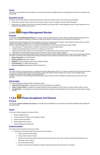 Inputs
The inputs to this deliverable are the completion of all documents, activities and WBS elements to the satisfaction of the client as identified in the
project WBS.
Expected results
The Project Quality Gate delivers a scorecard that records the results of the quality review of each individual key deliverable.
 Quality gate is passed. There may be some action items in place in order to complete or improve certain deliverables.
 Quality gate is not passed. Action items are defined for follow-up by the project team. Project Manager requests a second assessment to re-
evaluate the deliverables with action items.
1.1.6.3 Project Management Review
Purpose
The purpose of Project Management Review is to provide a proactive quality assurance review, with an impartial analysis of all aspects of the
project – across all project management disciplines, enabling early detection of project issues with actionable recommendations.
The Review of Project Management Service is intended for customers implementing SAP solutions. These projects may have SAP as the prime
integrator, SAP playing a support role, or no direct SAP implementation involvement.
Review of Project Management Service is an integral part of Quality Built In and provides the following business benefits:
 Fast identification of implementation risks early in the process to accelerate project delivery
 Validation that appropriate goals, timelines, and milestones are being met
 Effective sharing of best practices and recommendations for needed improvements to keep the project on-time and within budget
 Identification of business opportunities resulting from effective monitoring of the project's progress
The project review service provides consistent quality assurance to protect customer software investment throughout the implementation lifecycle.
The service is composed of five logically-sequenced and interrelated reviews performed at different phases in the implementation roadmap:
 Project Preparation at the end of phase
 Business Blueprint at the end of phase
 Realization during configuration cycle, before integration testing.
 Final Preparation 2-4 weeks before going live
 Go-live and Support approximately 4 weeks after going live
Inputs
The review involves a structured approach in assessing the project implementation process. The review consultant plans the on-site review based
on a series of scheduled interviews with key stakeholders, project team leads and team members and reviews a list of requested project
management documents that is specific to each project phase.
In addition, the Review of Project Management Methodology provides structured content, guidelines and questionnaires used as input to the
interviews.
Deliverables
The Project Management Review delivers the following results:
 Report Executive Summary – Summarizes the Key Findings Report for management.
 Report Customer Report – Highlights risk related findings and recommendations for what needs to be done to keep a project on-track.
 Detailed Report – Comprehensive risk related detailed findings and detailed recommendations for what needs to be done to keep a project
on-track.
1.1.6.4 Phase Acceptance and Closure
Purpose
The purpose of phase acceptance and closure is to formally accept completeness and correctness of all phase deliverables before starting the
next project phase.
Inputs
The inputs to phase acceptance and closure include:
 Project management plan
 Project executing, monitoring, and controlling of results
 Lessons-learned log updates
 Project Quality Gate scorecard
 Project Management Review report
Subdeliverables
The outputs of phase acceptance and closure include:
 Performance of the administrative phase closure process needed to:
 Collect project phase deliverables
 Analyze phase success or failure
 Collect and communicate project phase performance metrics (that is, open risks and issues, approved change requests, and
deliverable metrics by team)
 Summarize lessons learned
 Prepare a phase closure presentation to obtain phase approval and sign-off to proceed to next phase
 