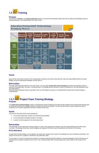1.3 Training
Purpose
The purpose of training in the project preparation phase is to ensure that the identified project team has the skills and knowledge required to
actively participate in the implementation from start to finish.
Inputs
Inputs for this work stream consist of a list of project team members to be trained, along with their roles and responsibilities within the project.
Budget, timing and preexisting knowledge may also factor in.
Deliverables
The major deliverable generated from this work stream is an executable project team training strategy that outlines three different levels of
training for the project team, as shown in the figure above. The strategy sets all members on a path to certification on the SAP applications they
are responsible for.
While the project preparation phase is generally a short one with regards to training, it is essential that the project team training strategy is
comprehensive.
1.3.1 Project Team Training Strategy
Purpose
The project team training strategy creates a comprehensive training strategy that provides all team members with a phase-based learning path
for acquiring the skills and knowledge needed to complete the project successfully. This learning path leads to project readiness as well as
certification on the specific applications the team members will be using.
Inputs
The inputs for the project team training strategy are:
 List of client project team members and individual responsibilities
 List of prerequisite knowledge brought to the project
 Location and other logistics for the client project team
Deliverables
The deliverable for the project team training strategy is a matrix of the project team members’ roles and responsibilities and the SAP course
curriculum. The strategy should also contain budgetary and logistical information about the attendance and delivery of the training.
If It Is Not Done
If project team training strategy is not completed, the project team members will not gain the knowledge they need to effectively participate in the
project and will not be in a position to benefit from the certification paths.
In most cases, it is sound IT and business practice for companies implementing SAP software to cultivate knowledge to reduce the total cost of
ownership and to support the system once it is live. Thus, a defined project team training strategy has a direct impact on the success of the
project.
 