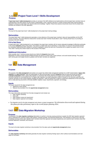 1.3.2 Project Team Level 1 Skills Development
Purpose
Project team level 1 skills development provides an overview of the SAP software to be implemented so that all project team members have an
understanding of the SAP solution for their areas of responsibility. Level 1 training is the first in a series of three project team training sessions
designed to equip the project team with required skills and knowledge. Together, these three sessions should also ensure that the project team
members are certified on the SAP application.
Inputs
The input for the project team level 1 skills development is the project team training strategy.
Deliverables
The project team level 1 skills development generates a cross-reference of the project team members’ roles and responsibilities and the SAP
course curriculum. The cross-reference shows which courses each team member should attend. Level 1 training should focus on providing an
overview of the SAP solution.
If It Is Not Done
If project team level 1 skills development is not completed, the project team members will not receive adequate knowledge to effectively participate
in the critical realization phase of the project. This results in a higher total cost of ownership. In most cases, it is sound IT and business practice
for companies implementing SAP software to cultivate knowledge to reduce the total cost of ownership and to support the system once it is live.
Thus, level 1 training has a direct impact on the success of the project.
Additional Information
When possible, level 1 training courses should occur before the blueprint phase starts.
Registration for these courses should be filtered through one person to control costs, avoid confusion, and avoid double bookings. The project
team training plan and budget should be updated once the team members are registered.
1.4 Data Management
Purpose
The purpose of the data management work stream is to support two distinct data management activities for an SAP implementation: legacy data
migration and data archiving. Tasks and deliverables for data archiving begin during the blueprint phase but planning should be started in
theproject preparation phase. Legacy data migration is concerned with moving data from the legacy source systems into the SAP target
structures required for a successful go live. For legacy data migration, the project preparation phase is focused on the discovery, planning, and
customer education for the overall migration strategy and approach. Tasks are performed to capture a preliminary assessment of the source data
and to create planning documents to formally establish migration scope, requirements, approach, and strategy.
Inputs
The inputs required for the data management are:
 Statement of work (SOW)
 Relevant documentation from the opportunity management phase
Deliverables
The major deliverables generated from the data management work stream are:
 Data migration workshop
 Data audit
 Data migration scope and requirement
 Data migration approach and strategy
 The integration point for the data management work stream is project management. The information discovered and captured during
this phase provides preliminary input to the overall project planning effort.
1.4.1 Data Migration Workshop
Purpose
The purpose of the data migration workshop deliverable is to perform a two-day scoping workshop to explain the SAP data migration approach
and to understand the customer’s legacy data systems, business priorities, and technical infrastructure. This workshop is meant to be a two-way
knowledge exchange where data migration team members share their approach and project experiences and customer team members share their
business objectives, constraints, and concerns.
Inputs
The input to the data migration workshop is documentation from the sales cycle and opportunity management phase.
Deliverables
The data migration workshop deliverable generates the data migration workshop findings report, which outlines recommendations and next
steps for the project.
 