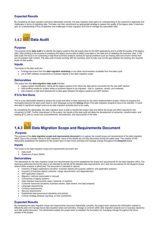 Expected Results
By completing the data migration workshop deliverable correctly, the data migration team gains an understanding of the customer’s objectives and
challenges in terms of migrating data. The team can then recommend an appropriate strategy to assess the quality of the legacy data. Customers
gain an understanding of the complexities and challenges of data migration and how to manage the associated risks.
1.4.2 Data Audit
Purpose
The purpose of the data audit is to identify the legacy systems that will supply data for the SAP applications and to profile the quality of the legacy
data. Data profiling is the process of analyzing the legacy source data to detect anomalies in the data and of validating the business rules. In the
data audit, the focus is on conducting a high-level summary analysis, looking for typical problems such as missing data and column names that
are inconsistent with content. The data audit involves working with the business users to help map out the gap between the existing and required
levels of data quality.
Inputs
The inputs to the data audit are:
 Findings document from the data migration workshop or any other documentation available from the sales cycle
 List of SAP software components or business objects in the data migration scope
Deliverables
The output from the data migration data audit includes:
 Legacy system identification, listing all the legacy systems from which the data will be converted into the new SAP solution
 Data profiling results for subject areas or business objects to be migrated – that is, customer, vendor, and materials
 Gap analysis, a high-level assessment of data gaps between the legacy systems and SAP solution
If It Is Not Done
This is a key deliverable needed to assess the scope and effort of data cleansing for the entire implementation project. Failure to properly and
thoroughly examine the data could result in work stoppage during the testing phase if the data migration programs have to be rewritten. It could
also lead to significant budget overruns as data migration activities tend to be costly.
By completing this deliverable, the data migration team is able to identify the project risks and define the scope and effort required for the
conversion to SAP. Further downstream in the project, the results of the data audit will allow the development of extraction, transformation, and
loading (ETL) jobs to correct any inconsistencies, redundancies, and inaccuracies in the data.
1.4.3 Data Migration Scope and Requirements Document
Purpose
The purpose of the data migration scope and requirements document is to capture the overall scope and requirements of the data migration
effort. Due to the complex nature of data migrations, many of the details are not fully discovered during the sales cycle. The creation of this
deliverable establishes the baseline for the project team to plan future activities and manage change throughout the blueprint phase.
Inputs
The inputs to the data migration scope and requirements document are:
 Data audit
 Statement of work (SOW)
Deliverables
The deliverable for the data migration scope and requirements document establishes the scope and requirements for the data migration effort. The
discovery performed during this step is not intended to identify all the detailed data requirements, but it sets the boundaries for the blueprint phase
where further analysis is performed. The document is intended to capture:
 Inventory of legacy applications (location, business objects and purpose, platform, and application solution)
 Inventory of business objects (volumes, merge requirements, and dependencies)
 SAP application footprint
 Migration methods (automated or manual)
 Connectivity to legacy systems
 Data retention requirements (open, historical, or inactive)
 Customer resources (locations, business owners, data owners, and data analysts)
 Language requirements
 Currency requirements
 Security requirements
 Established data governance standards and policies
 Cutover strategy (phased, big bang, or time constraints)
Expected Results
By completing the data migration scope and requirements document deliverable correctly, the project team captures the information needed to
effectively plan and manage future data migration tasks and activities. Change is common within data migration projects due to business decisions
and data quality discovery. This deliverable enables the project team to establish the foundation for managing change throughout the future
phases of the project.
 