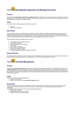 1.4.4 Data Migration Approach and Strategy Document
Purpose
The purpose of the data migration approach and strategy document is to capture and communicate the approach and strategy for the legacy
data migration. This deliverable is intended to educate the SAP and customer project team members on the SAP data migration framework and
methodology used to support the data migration project.
Inputs
The inputs to the data migration approach and strategy document are:
 Data audit
 Statement of work (SOW)
Deliverables
The data migration approach and strategy document describes the SAP data migration framework and methodology used to support the data
migration project. The primary purpose of this deliverable is to educate the project team to ensure that everyone understands the tools and
methods being deployed to deliver the data migration solution. The document contains both static information that is common across projects and
customer- or project-specific information to describe how this framework applies to the customer’s environment.
The data migration approach and strategy document includes:
 The underlying technology platform and tools
 Data migration framework
 Data quality management and reporting
 Load methods
 Data migration methodology
 Resource roles and responsibilities
 Key risks and mitigation strategies
 Architectural diagram describing the customer’s environment
Expected Results
By completing the data migration approach and strategy document deliverable correctly, the project team gains a common understanding of the
tools and methods being deployed as well as an understanding of their roles and responsibilities within the project.
1.4.5 Test Data Management
Purpose
The purpose of the test data management deliverable is to support test data management activities for an SAP implementation. This is part of
thedata management with focus on the data to be created in development and quality assurance systems. The different characteristics and
requirements of the test data should be weighted, in order to choose the proper method and tool for data creation. Besides, one should also take
into consideration that certain data, particularly business-critical and personal data, should be kept protected, before it enters development and
quality assurance systems.
Inputs
The inputs required for the test data management are:
 Statement of work (SOW)
 Relevant documentation from the opportunity management phase
Deliverables
The primary purpose of this deliverable is to understand the different requirements of the test data and find a proper approach for test data
management. By choosing the method and tool for data creation, some other aspects such as data privacy should also be taken into
consideration.
The major deliverables generated from the test data management deliverable are:
 Requirements of test data
 Relevant data privacy for test data collection
 Methods and tools for test data generation
 