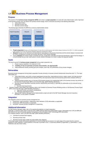 1.5 Business Process Management
Purpose
The purpose of the business process management (BPM) work stream in project preparation is to work with value determination, build a high-level
to-be business process map, and deliver the business scenario design. Work is structured according to the following deliverables:
 Value determination
 Business process map
 Business scenario design
The folowing figure illustrates the BPM-focus areas by implementation phase:
 Project preparation focuses on the determination of value drivers and the process and solution design on process level (PL) 1-2, which corresponds
to the scenario level in the SAP Solution Manager application management solution.
 Blueprint focuses on the refinement and associationof value drivers to the process hierarchies and the solution design on process level
3-5, which corresponds to process and process step level in SAP Solution Manager.
 During realization the solution design is finalized and built. Configuration rationales and technical specification capture the final design. It
is recommended that you start value audits to monitor whether the project is on track to realize the expected benefits.
Inputs
The inputs required for business process management during project preparation are
 Project scope as specified in the statement of wrk
 Catalog of as-is business process documents, as appropriate
 Value assessment results (including pain point analysis, value map, and identification of key process changes)
Deliverables
Business process management during project preparation focuses primarily on business scenario level/process hierarchies level 1-2. The major
deliverables are:
 Value determination, pain points, process weaknesses (process flow, organizational structure, system support, and data structure),
baseline as-is process performance indicators (PPIs), and improvement areas and financial key performance indicators (KPIs) by
scenario
 Refined business process map, an overview of the busiess process to be implemented (refer to the business process map section on
the Business Process Expert (BPX) community Wiki page, ¡§SAP Modeling Standards¡¨)
 Business scenario description (business scenario requirements documents) ¡V optionally this deliverable can be produced during
blueprinting
 Scenario-level requirements
 Scenario models a value-added chain diagrams (refer to the Guideline for Business Process Modeling section on the Business Process Expert
(BPX) community Wiki page, ¡§SAP Modeling Standards¡¨)
 High-level function and solution considerations
 High-level organizational impact
 Setup of SAP Solution Manager for the implementation project and start of the SAP Solutin Manager document repository
(SOLAR01), as the system is available
Integration
The integration points for business process management are:
 Predecessor: value proposition, collaborative value realization (CVR) deliverables, as applicable
 Predecessor: BPM deiverables, as applicable
 Successor: business process management in blueprinting
Additional Information
For SAP Solution Manager usage, refer to the operational guidelines on project preparation.
Optionally, a customer might chose to execute CVR or BPM initiatives before the implementation project. Deliverables from CVR and BPM will
then either be an input for business process management or they will replace ASAP methodology BPM deliverables.
For modeling notations, refer to the BPX Wiki page: ¡§SAP Modeling Standards:¡¨
 Overview for process level mapping
 Business process maps
 Business scenario level models and value-added chain diagrams
If the project scope includes SOA-based applications it is recommended that you ensure in an early stage of the project that the customer
prepares for SOA readiness. Further guidance on this topic is provided in Run >> Governance Model for Organization ¡V Optimization >> SOA
Readiness (see also linked nodes).
 
