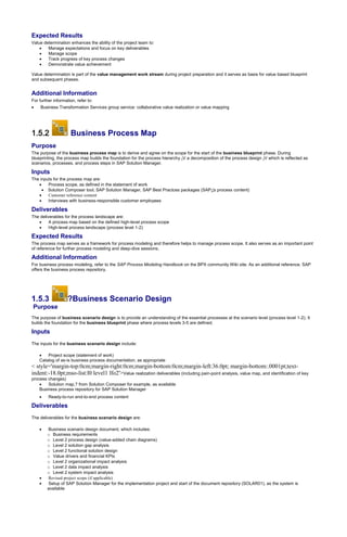 Expected Results
Value determination enhances the ability of the project team to:
 Manage expectations and focus on key deliverables
 Manage scope
 Track progress of key process changes
 Demonstrate value achievement
Value determination is part of the value management work stream during project preparation and it serves as basis for value based blueprint
and subsequent phases.
Additional Information
For further information, refer to:
 Business Transformation Services group service: collaborative value realization or value mapping
1.5.2 Business Process Map
Purpose
The purpose of the business process map is to derive and agree on the scope for the start of the business blueprint phase. During
blueprinting, the process map builds the foundation for the process hierarchy ¡V a decomposition of the process design ¡V which is reflected as
scenarios, processes, and process steps in SAP Solution Manager.
Inputs
The inputs for the process map are:
 Process scope, as defined in the statement of work
 Solution Composer tool, SAP Solution Manager, SAP Best Practces packages (SAP¡¦s process content)
 Customer reference content
 Interviews with business-responsible customer employees
Deliverables
The deliverables for the process landscape are:
 A process map based on the defined high-level process scope
 High-level process landscape (process level 1-2)
Expected Results
The process map serves as a framework for process modeling and therefore helps to manage process scope. It also serves as an important point
of reference for further process modeling and deep-dive sessions.
Additional Information
For business process modeling, refer to the SAP Process Modeling Handbook on the BPX community Wiki site. As an additional reference, SAP
offers the business process repository.
1.5.3 ?Business Scenario Design
Purpose
The purpose of business scenario design is to provide an understanding of the essential processes at the scenario level (process level 1-2). It
builds the foundation for the business blueprint phase where process levels 3-5 are defined.
Inputs
The inputs for the business scenario design include:
 Project scope (statement of work)
Catalog of as-is business process documentation, as appropriate
< style='margin-top:0cm;margin-right:0cm;margin-bottom:0cm;margin-left:36.0pt; margin-bottom:.0001pt;text-
indent:-18.0pt;mso-list:l0 level1 lfo2'>Value realization deliverables (including pain-point analysis, value map, and identification of key
process changes)
 Solution map,? from Solution Composer for example, as available
Business process repository for SAP Solution Manager
 Ready-to-run end-to-end process content
Deliverables
The deliverables for the business scenario design are:
 Business scenario design document, which includes:
o Business requirements
o Level 2 process design (value-added chain diagrams)
o Level 2 solution gap analysis
o Level 2 functional solution design
o Value drivers and financial KPIs
o Level 2 organizational impact analysis
o Level 2 data impact analysis
o Level 2 system impact analysis
 Revised project scope (if applicable)
 Setup of SAP Solution Manager for the implementation project and start of the document repository (SOLAR01), as the system is
available
 