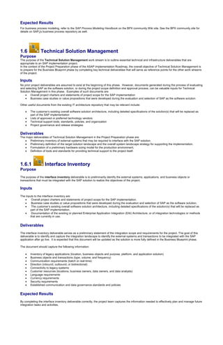 Expected Results
For business process modeling, refer to the SAP Process Modeling Handbook on the BPX community Wiki site. See the BPX community site for
details on SAP¡¦s business process repository as well.
1.6 Technical Solution Management
Purpose
The purpose of the Technical Solution Management work stream is to outline essential technical and infrastructure deliverables that are
appropriate to an SAP implementation project.
In the context of the Project Preparation phase of the ASAP Implementation Roadmap, the overall objective of Technical Solution Management is
to prepare for the Business Blueprint phase by completing key technical deliverables that will serve as reference points for the other work streams
of the project.
Inputs
No prior project deliverables are assumed to exist at the beginning of this phase. However, documents generated during the process of evaluating
and selecting SAP as the software solution, or during the project scope definition and approval process, can be valuable inputs for Technical
Solution Management in this phase. Examples of such documents are:
 Overall project charters and statements of project scope for the SAP implementation
 Business case studies or value propositions that were developed during the evaluation and selection of SAP as the software solution
Other useful documents from the existing IT architecture repository that may be relevant include:
 The customer’s existing overall software solution architecture, including detailed specifications of the solution(s) that will be replaced as
part of the SAP implementation
 Lists of approved or preferred technology vendors
 Technical support tools, standards, policies, and organization
 Project governance and release strategies
Deliverables
The major deliverables of Technical Solution Management in the Project Preparation phase are:
 Preliminary inventory of external systems that may be required to interface with the SAP solution.
 Preliminary definition of the target solution landscape and the overall system landscape strategy for supporting the implementation.
 Formulation of a preliminary hardware sizing model for the production environment.
 Definition of tools and standards for providing technical support to the project itself.
1.6.1 Interface Inventory
Purpose
The purpose of the interface inventory deliverable is to preliminarily identify the external systems, applications, and business objects or
transactions that must be integrated with the SAP solution to realize the objectives of the project.
Inputs
The inputs to the interface inventory are:
 Overall project charters and statements of project scope for the SAP implementation.
 Business case studies or value propositions that were developed during the evaluation and selection of SAP as the software solution.
 The customer’s existing overall software solution architecture, including detailed specifications of the solution(s) that will be replaced as
part of the SAP implementation.
 Documentation of the existing or planned Enterprise Application Integration (EAI) Architecture, or of integration technologies or methods
that are currently in use.
Deliverables
The interface inventory deliverable serves as a preliminary statement of the integration scope and requirements for the project. The goal of this
deliverable is to identify and capture the integration landscape to identify the external systems and transactions to be integrated with the SAP
application after go live. It is expected that this document will be updated as the solution is more fully defined in the Business Blueprint phase.
The document should capture the following information:
 Inventory of legacy applications (location, business objects and purpose, platform, and application solution)
 Business objects and transactions (type, volume, and frequency)
 Communication requirements (batch or real-time)
 Direction (inbound, outbound, or bidirectional)
 Connectivity to legacy systems
 Customer resources (locations, business owners, data owners, and data analysts)
 Language requirements
 Currency requirements
 Security requirements
 Established communication and data governance standards and policies
Expected Results
By completing the interface inventory deliverable correctly, the project team captures the information needed to effectively plan and manage future
integration tasks and activities.
 