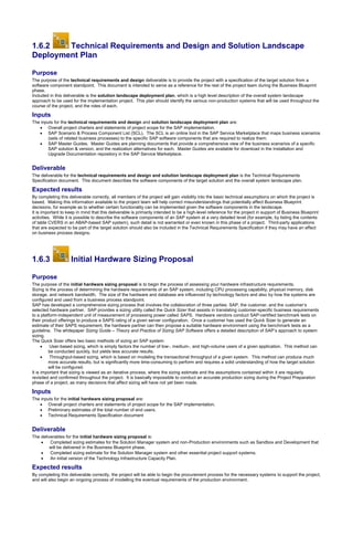1.6.2 Technical Requirements and Design and Solution Landscape
Deployment Plan
Purpose
The purpose of the technical requirements and design deliverable is to provide the project with a specification of the target solution from a
software component standpoint. This document is intended to serve as a reference for the rest of the project team during the Business Blueprint
phase.
Included in this deliverable is the solution landscape deployment plan, which is a high level description of the overall system landscape
approach to be used for the implementation project. This plan should identify the various non-production systems that will be used throughout the
course of the project, and the roles of each.
Inputs
The inputs for the technical requirements and design and solution landscape deployment plan are:
 Overall project charters and statements of project scope for the SAP implementation.
 SAP Scenario & Process Component List (SCL). The SCL is an online tool in the SAP Service Marketplace that maps business scenarios
(sets of related business processes) to the specific SAP software components that are required to realize them.
 SAP Master Guides. Master Guides are planning documents that provide a comprehensive view of the business scenarios of a specific
SAP solution & version, and the realization alternatives for each. Master Guides are available for download in the Installation and
Upgrade Documentation repository in the SAP Service Marketplace.
Deliverable
The deliverable for the technical requirements and design and solution landscape deployment plan is the Technical Requirements
Specification document. This document describes the software components of the target solution and the overall system landscape plan.
Expected results
By completing this deliverable correctly, all members of the project will gain visibility into the basic technical assumptions on which the project is
based. Making this information available to the project team will help correct misunderstandings that potentially affect Business Blueprint
decisions, for example as to whether certain functionality can be implemented given the software components in the landscape.
It is important to keep in mind that this deliverable is primarily intended to be a high-level reference for the project in support of Business Blueprint
activities. While it is possible to describe the software components of an SAP system at a very detailed level (for example, by listing the contents
of table CVERS in an ABAP-based SAP system), such detail is not warranted or even known in this phase of a project. Third-party applications
that are expected to be part of the target solution should also be included in the Technical Requirements Specification if they may have an effect
on business process designs.
1.6.3 Initial Hardware Sizing Proposal
Purpose
The purpose of the initial hardware sizing proposal is to begin the process of assessing your hardware infrastructure requirements.
Sizing is the process of determining the hardware requirements of an SAP system, including CPU processing capability, physical memory, disk
storage, and network bandwidth. The size of the hardware and database are influenced by technology factors and also by how the systems are
configured and used from a business process standpoint.
SAP has developed a comprehensive sizing process that involves the collaboration of three parties: SAP, the customer, and the customer’s
selected hardware partner. SAP provides a sizing utility called the Quick Sizer that assists in translating customer-specific business requirements
to a platform-independent unit of measurement of processing power called SAPS. Hardware vendors conduct SAP-certified benchmark tests on
their product offerings to produce a SAPS rating of a given server configuration. Once a customer has used the Quick Sizer to generate an
estimate of their SAPS requirement, the hardware partner can then propose a suitable hardware environment using the benchmark tests as a
guideline. The whitepaper Sizing Guide – Theory and Practice of Sizing SAP Software offers a detailed description of SAP’s approach to system
sizing.
The Quick Sizer offers two basic methods of sizing an SAP system:
 User-based sizing, which is simply factors the number of low-, medium-, and high-volume users of a given application. This method can
be conducted quickly, but yields less accurate results.
 Throughput-based sizing, which is based on modeling the transactional throughput of a given system. This method can produce much
more accurate results, but is significantly more time-consuming to perform and requires a solid understanding of how the target solution
will be configured.
It is important that sizing is viewed as an iterative process, where the sizing estimate and the assumptions contained within it are regularly
revisited and confirmed throughout the project. It is basically impossible to conduct an accurate production sizing during the Project Preparation
phase of a project, as many decisions that affect sizing will have not yet been made.
Inputs
The inputs for the initial hardware sizing proposal are:
 Overall project charters and statements of project scope for the SAP implementation.
 Preliminary estimates of the total number of end users.
 Technical Requirements Specification document
Deliverable
The deliverables for the initial hardware sizing proposal is:
 Completed sizing estimates for the Solution Manager system and non-Production environments such as Sandbox and Development that
will be delivered in the Business Blueprint phase.
 Completed sizing estimate for the Solution Manager system and other essential project support systems.
 An initial version of the Technology Infrastructure Capacity Plan.
Expected results
By completing this deliverable correctly, the project will be able to begin the procurement process for the necessary systems to support the project,
and will also begin an ongoing process of modelling the eventual requirements of the production environment.
 