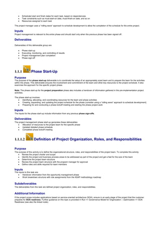  Scheduled start and finish dates for each task, based on dependencies
 Task constraints such as must-start-on date, must-finish-on date, and so on
 Resources assigned to each task
The project manager uses a “rolling wave” approach to schedule development to allow the completion of the schedule for the entire project.
Inputs
Project management is relevant to the entire phase and should start only when the previous phase has been signed off.
Deliverables
Deliverables of this deliverable group are:
 Phase start-up
 Executing, monitoring, and controlling of results
 Project management plan completion
 Phase sign-off
1.1.1 Phase Start-Up
Purpose
The purpose of the phase start-up deliverable is to coordinate the setup of an appropriately sized team and to prepare the team for the activities
within the phase. This deliverable ensures the involvement and commitment of the team and other key resources to the project schedule. It also
examines the approach for the specific project phase.
Note: The phase start-up for the project preparation phase also includes a handover of information gathered in the pre-implementation project
activities.
The phase start-up involves:
 Identifying, allocating, and coordinating resources for the team and phase activities
 Creating, expanding, and updating the project schedule for the phase (consider using a “rolling wave” approach to schedule development)
 Preparing for and conducting a phase kickoff meeting and starting the phase project work
Inputs
The inputs for the phase start-up include information from any previous phase sign-offs.
Deliverables
The project management phase start-up generates these deliverables:
 Allocation of resources to the project team for the specific phase
 Updated detailed phase schedule
 Completed phase kickoff meeting
1.1.1.2 Definition of Project Organization, Roles, and Responsibilities
Purpose
The purpose of this activity is to define the organizational structure, roles, and responsibilities of the project team. To complete this activity:
 Review the project charter and scope
 Identify the project and business process areas to be addressed as part of the project and get a feel for the size of the team
 Determine the project team structure
 Review the project team structure with the program manager for approval
 Define roles and skills required for team members
Inputs
The inputs to this task are:
 Handover information from the opportunity management phase
 Work breakdown structure with role assignments from the ASAP methodology roadmap
Subdeliverables
The deliverables from this task are defined project organization, roles, and responsibilities.
Additional Information
If the project scope includes applications based on service-oriented architecture (SOA), ensure in an early stage of the project that the customer
prepares for SOA readiness. Further guidance on this topic is provided in Run >> Governance Model for Organization – Optimization >> SOA
Readiness (see also the linked node).
 