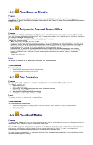 1.1.1.3 Phase Resources Allocation
Purpose
The purpose of phase resources allocation is a confirmation of resource availability for the particular phase. The resource plan and
scheduledetail the resource requirements, but in the start of each phase you need to ensure the proper timing of resource assignments needed to
complete project work.
1.1.1.4 Assignment of Roles and Responsibilities
Purpose
The purpose of this deliverable is to identify and select global company and external resources for the project in accordance with the required
roles, skills, and responsibilities specified in the preceding task. The assignment of people to roles should also take into account their qualifications
and availability for the whole project time frame.
Care should be taken to fill these positions with the most capable people in the company.
To assign roles and responsibilities:
 Match company and consulting resources to roles
Company personnel need to fill roles on business process teams. The ratio of company staff to consultants used will vary depending on the
availability of company resources, program management’s strategy on the use of consultants, and funding considerations. During a start-up
phase of a global program, the development project typically employs one consultant for every three to four company resources. As the
program progresses and knowledge transfer occurs, fewer external resources should be required.
External resources are ideally suited to functions that need specialized business process and configuration skills for short durations.
Unless IT management is outsourced for strategic reasons, it is advisable to have client IT personnel in the SAP project (see also SAP
Customer Competence Center). Otherwise, it is difficult for the corporate enterprise to properly evaluate different IT strategies and
technologies.
 Assign resources to roles
Inputs
The inputs to this deliverable are the defined project organization, roles, and responsibilities.
Subdeliverables
The subdeliverables are:
 The project team organizational chart with assigned people
 Resources assigned to roles and responsibilities
1.1.1.5 Team Onboarding
Purpose
The purpose of this activity is to prepare the onboarding package for external consultants from SAP and partner companies.
The triggers for this activity are:
 Defined milestone plan
 High-level project schedule
 Organizational chart for the project, showing both internal and external resources
 Definition of the existing SAP landscape
 Determination of possible premises for the consultants
 Travel policies and other project guidelines, if available
Inputs
The inputs to this activity are assigned roles and responsibilities.
Subdeliverables
The subdeliverables from this activity are:
 Handover project guidelines (company overview, consultants guidelines, project timeline, and project scope, for example)
 Onboarding package
1.1.1.6 Phase Kickoff Meeting
Purpose
The phase kickoff meeting helps ensure the involvement of the team and other key resources and their commitment to the project schedule. The
meeting is also used to examine the approach for the specific project phase.
The scale of this activity varies with project size and complexity. For small, low-risk projects, this may be an informal review of the process by the
project sponsor and the program or project manager. For larger projects, consider a formal kickoff of the project to achieve a common
understanding of the objectives of the planning process and to clarify the various participants’ roles.
The project manager must clearly define the objectives of each phase kickoff meeting and design the agenda to achieve that objective. Consider
conducting the following types of meetings:
 