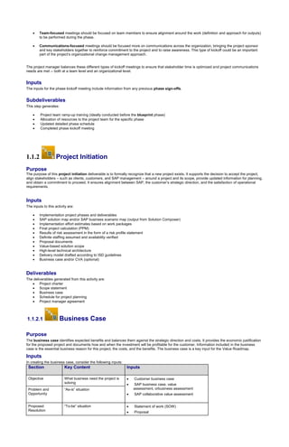  Team-focused meetings should be focused on team members to ensure alignment around the work (definition and approach for outputs)
to be performed during the phase.
 Communications-focused meetings should be focused more on communications across the organization, bringing the project sponsor
and key stakeholders together to reinforce commitment to the project and to raise awareness. This type of kickoff could be an important
part of the project’s organizational change management approach.
The project manager balances these different types of kickoff meetings to ensure that stakeholder time is optimized and project communications
needs are met -- both at a team level and an organizational level.
Inputs
The inputs for the phase kickoff meeting include information from any previous phase sign-offs.
Subdeliverables
This step generates:
 Project team ramp-up training (ideally conducted before the blueprint phase)
 Allocation of resources to the project team for the specific phase
 Updated detailed phase schedule
 Completed phase kickoff meeting
1.1.2 Project Initiation
Purpose
The purpose of this project initiation deliverable is to formally recognize that a new project exists. It supports the decision to accept the project,
align stakeholders – such as clients, customers, and SAP management – around a project and its scope, provide updated information for planning,
and obtain a commitment to proceed. It ensures alignment between SAP, the customer’s strategic direction, and the satisfaction of operational
requirements.
Inputs
The inputs to this activity are:
 Implementation project phases and deliverables
 SAP solution map and/or SAP business scenario map (output from Solution Composer)
 Implementation effort estimates based on work packages
 Final project calculation (PPM)
 Results of risk assessment in the form of a risk profile statement
 Definite staffing assumed and availability verified
 Proposal documents
 Value-based solution scope
 High-level technical architecture
 Delivery model drafted according to ISD guidelines
 Business case and/or CVA (optional)
Deliverables
The deliverables generated from this activity are:
 Project charter
 Scope statement
 Business case
 Schedule for project planning
 Project manager agreement
1.1.2.1 Business Case
Purpose
The business case identifies expected benefits and balances them against the strategic direction and costs. It provides the economic justification
for the proposed project and documents how and when the investment will be profitable for the customer. Information included in the business
case is the essential business reason for this project, the costs, and the benefits. The business case is a key input for the Value Roadmap.
Inputs
In creating the business case, consider the following inputs:
Section Key Content Inputs
Objective What business need the project is
solving
 Customer business case
 SAP business case, value
assessment, orbusiness assessment
 SAP collaborative value assessment
Problem and
Opportunity
“As-is” situation
Proposed
Resolution
“To-be” situation  Statement of work (SOW)
 Proposal
 