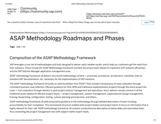 2/12/2021 ASAP Methodology Roadmaps and Phases
https://archive.sap.com/documents/docs/DOC-8032 1/8
(http://ww
w.sap.co
m/)
Community
(https:/
/community.sap.com)
(https://sharedui.services.sap.com/auth?
ref=https://archive.sap.com%2Fdocuments%2Fdocs%2FDOC-
8032)
Ask a Question (https:/
/answers.sap.com/questions/ask.html) Write a Blog Post (https:/
/blogs.sap.com/wp-admin/post-new.php) (https:/
Implementation Methodologies (https://community.sap.com/tag.html?id=104367144430565227162334366685847)
ASAP Methodology Roadmaps and Phases
Tags: asap | rds
Composition of the ASAP Methodology Framework
SAP leverages a core set of methodologies and tools designed to deliver rapid, reliable results, and to help our customers get the most from
their solutions. These include the ASAP Methodology framework (content the project team follows to implement SAP software eﬃciently),
and the SAP Solution Manager application management suite.
ASAP methodology framework v8 delivers structured methodology content — processes, procedures, accelerators, checklists, links to
standard SAP documentation, etc. necessary for the implementation of SAP solutions.
The ASAP methodology framework v8 builds on solid foundation from ASAP 7 that includes transparency of value realization through
consistent business case reﬂection. Eﬃcient guidance for SOA, BPM and traditional implementation projects through the entire project life-
cycle — from evaluation through delivery to post project solution management and operations. And it delivers revised content in all the
traditional areas needed for eﬃcient project teams — project management, solution management, organizational change management,
training, blueprinting, conﬁguration, testing, cutover planning and execution, and others.
ASAP methodology framework v8 adds prescriptive guidance to the methodology through detailed description of tasks including
accountability for their completion. This harmonized structure enables both project leaders and project teams to focus on information that is
highly relevant for their role. ASAP methodology framework v8 contains comprehensive description of deliverables and associated tasks,
thus connecting the project management view with subject matter expert needs.
Login
 