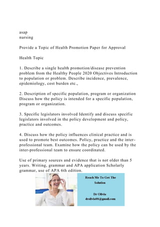 asap
nursing
Provide a Topic of Health Promotion Paper for Approval
Health Topic
1. Describe a single health promotion/disease prevention
problem from the Healthy People 2020 Objectives Introduction
to population or problem. Describe incidence, prevalence,
epidemiology, cost burden etc.,
2. Description of specific population, program or organization
Discuss how the policy is intended for a specific population,
program or organization.
3. Specific legislators involved Identify and discuss specific
legislators involved in the policy development and policy,
practice and outcomes.
4. Discuss how the policy influences clinical practice and is
used to promote best outcomes. Policy, practice and the inter-
professional team. Examine how the policy can be used by the
inter-professional team to ensure coordinated.
Use of primary sources and evidence that is not older than 5
years. Writing, grammar and APA application Scholarly
grammar, use of APA 6th edition.
 