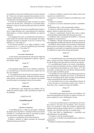 Boletim do Trabalho e Emprego, n.º 7, 22/2/2013
um substituto à mesa da assembleia-geral, no prazo máximo
de 15 dias úteis, devendo a proposta da nomeação ser devi-
damente fundamentada e acompanhada de termo próprio de
aceitação pelo associado proposto.
3- A mesa da assembleia-geral dará um parecer no prazo
máximo de oito dias úteis, veriﬁcando se o associado indigi-
tado para o cargo se encontra no pleno gozo dos seus direitos
sindicais.
4- Sendo o parecer da mesa da assembleia-geral desfavo-
rável, o órgão afectado com a vaga indicará novo substituto,
observando-se os limites temporais deﬁnidos nos números
anteriores.
5- Em qualquer dos casos, as substituições não podem ex-
ceder metade dos membros eleitos para qualquer dos órgãos
dirigentes nacionais ou distritais, se tal vier a acontecer será
aplicado o n.º 4 do artigo 32.º.
6- Na direcção nacional, se as vagas excederem o limi-
te previsto no n.º 5, a mesa da assembleia-geral procederá
como previsto no n.º 4 do artigo 32.º.
Artigo 20.º
Convocação e funcionamento
Aconvocação e funcionamento de cada um dos órgãos da
associação será objecto de regulamento a elaborar e aprovar
pelo próprio órgão.
Artigo 21.º
Quórum
1- Para qualquer órgão eleito reunir e deliberar validamen-
te é necessário que se encontrem presentes metade mais um
dos seus membros.
2- A assembleia-geral, deverá reunir em primeira convoca-
tória com 10 % dos associados. Veriﬁcada a falta do mencio-
nado quórum, esta poderá reunir em segunda convocatória
meia hora depois com qualquer número de associados.
Artigo 22.º
Deliberações
As deliberações, salvo disposição em contrário, são to-
madas por maioria simples, tendo o presidente do órgão voto
de qualidade.
CAPÍTULO VII
Assembleia-geral
Artigo 23.º
Conteúdo de competência
A assembleia-geral é o órgão de apreciação e deﬁnição
das linhas gerais da política e estratégia sindical nacional da
ASAPOL e é constituído por todos os associados no pleno
gozo dos direitos sindicais, competindo-lhe:
a) Aprovar o regulamento do seu funcionamento;
b) Eleger e destituir os órgãos nacionais da Associação
Sindical Autónoma de Polícia;
c) Aprovar o relatório e contas do ano anterior, bem como
o parecer do conselho ﬁscal;
d) Apreciar o orçamento e plano de actividades para o ano
seguinte;
e) Alterar os estatutos;
f) Apreciar os recursos interpostos perante a assembleia-
-geral;
g) Deliberar sobre o valor da quotização sindical;
h) Autorizar a direcção nacional a contrair empréstimos e
adquirir, alienar ou onerar bens imóveis;
i) Aprovar o regulamento eleitoral, bem como o regula-
mento disciplinar apresentados pela direcção nacional;
j) Deliberar sobre a dissolução da ASAPOL e a forma de
liquidação do seu património;
l) Mandatar a direcção nacional para adoptar as formas de
acção adequadas na defesa dos interesses da classe proﬁssional;
m) Deliberar sobre a ﬁliação da associação em organismos
internacionais com objectivos análogos, e sobre a sua fusão,
integração ou associação em organismos nacionais congéne-
res, deﬁnindo as regras dessa mesma participação.
Artigo 24.º
Reuniões
1- A assembleia-geral será convocada pelo presidente da
mesa e reunirá em sessão ordinária anualmente, até ao ﬁnal
do mês de Março para aprovação de contas do ano anterior.
2- A assembleia-geral reúne-se em sessão extraordinária,
por convocação do presidente da mesa a pedido da direcção
ou a requerimento apresentado por, pelo menos, 10 % dos
associados, no pleno gozo dos seus direitos sindicais podem
ser convocadas assembleias-gerais;
3- Os pedidos de convocação da assembleia-geral terão de
ser fundamentados e dirigidos, por escrito, ao presidente da
mesa da assembleia-geral, deles devendo necessariamente
constar uma proposta de ordem de trabalhos.
4- A convocatória far-se-á com a antecedência mínima de
15 dias, devendo na convocatória constar o dia, a hora e o
local, bem como, a respectiva ordem de trabalhos.
Artigo 25.º
Funcionamento
A assembleia-geral poderá funcionar em simultâneo e de
forma descentralizada, por distritos ou regiões ou outros sis-
temas compatíveis com as deliberações a tomar.
Artigo 26.º
1- A mesa da assembleia geral é constituída por três mem-
bros efectivos, dos quais um é presidente, outro vice-presi-
dente e um secretário e ainda, dois membros suplentes que
suprirão a falta de algum membro efectivo, e é eleita em lista
conjunta com a direcção nacional e o conselho ﬁscal.
2- Nas suas faltas ou impedimentos, o presidente será
substituído pelo vice-presidente.
3- Compete à mesa da assembleia-geral:
a) Convocar as reuniões da assembleia-geral, conforme o
regulamento;
b) Dirigir as reuniões da assembleia-geral;
442
 