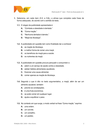 PORTUGUÊS 7.O
ANO – TESTE DE AVALIAÇÃO Nº 1
©Edições ASA | 2019 − Alice Amaro 2
1. Seleciona, em cada item (1.1. a 1.5.), a alínea que completa cada frase de
forma adequada, de acordo com o sentido do texto.
1.1. O slogan da publicidade apresentada é
A. “Combata a obesidade à dentada.”
B. “Coma maçãs.”
C. “Nenhuma dentada é demais.”
D. “Maçã de Alcobaça”.
1.2. A publicidade em questão tem como finalidade dar a conhecer
A. as maçãs de Alcobaça.
B. a melhor forma de comer uma maçã.
C. os benefícios da maçã para a saúde.
D. os nutrientes da maçã.
1.3. A publicidade em questão procura persuadir o consumidor a
A. aderir a um serviço de saúde contra a obesidade.
B. adotar hábitos alimentares saudáveis.
C. financiar uma causa alimentar.
D. comer apenas as maçãs de Alcobaça.
1.4. Segundo o que é dito no texto argumentativo, a maçã, além de ser um
alimento saudável, também
A. previne as constipações.
B. é uma fruta económica.
C. se pode comer em qualquer lugar.
D. ajuda a equilibrar o peso.
1.5. No contexto em que surge, o modo verbal na frase “Coma maçãs.” exprime
A. uma ordem.
B. um convite.
C. um conselho.
D. um pedido.
 