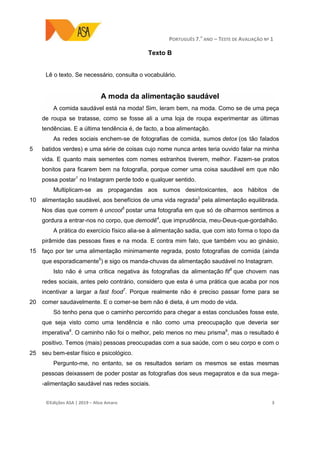 PORTUGUÊS 7.O
ANO – TESTE DE AVALIAÇÃO Nº 1
©Edições ASA | 2019 − Alice Amaro 3
Texto B
Lê o texto. Se necessário, consulta o vocabulário.
A moda da alimentação saudável
5
10
15
20
25
A comida saudável está na moda! Sim, leram bem, na moda. Como se de uma peça
de roupa se tratasse, como se fosse ali a uma loja de roupa experimentar as últimas
tendências. E a última tendência é, de facto, a boa alimentação.
As redes sociais enchem-se de fotografias de comida, sumos detox (os tão falados
batidos verdes) e uma série de coisas cujo nome nunca antes teria ouvido falar na minha
vida. E quanto mais sementes com nomes estranhos tiverem, melhor. Fazem-se pratos
bonitos para ficarem bem na fotografia, porque comer uma coisa saudável em que não
possa postar1
no Instagram perde todo e qualquer sentido.
Multiplicam-se as propagandas aos sumos desintoxicantes, aos hábitos de
alimentação saudável, aos benefícios de uma vida regrada2
pela alimentação equilibrada.
Nos dias que correm é uncool3
postar uma fotografia em que só de olharmos sentimos a
gordura a entrar-nos no corpo, que demodê4
, que imprudência, meu-Deus-que-gordalhão.
A prática do exercício físico alia-se à alimentação sadia, que com isto forma o topo da
pirâmide das pessoas fixes e na moda. E contra mim falo, que também vou ao ginásio,
faço por ter uma alimentação minimamente regrada, posto fotografias de comida (ainda
que esporadicamente5
) e sigo os manda-chuvas da alimentação saudável no Instagram.
Isto não é uma crítica negativa às fotografias da alimentação fit6
que chovem nas
redes sociais, antes pelo contrário, considero que esta é uma prática que acaba por nos
incentivar a largar a fast food7
. Porque realmente não é preciso passar fome para se
comer saudavelmente. E o comer-se bem não é dieta, é um modo de vida.
Só tenho pena que o caminho percorrido para chegar a estas conclusões fosse este,
que seja visto como uma tendência e não como uma preocupação que deveria ser
imperativa8
. O caminho não foi o melhor, pelo menos no meu prisma9
, mas o resultado é
positivo. Temos (mais) pessoas preocupadas com a sua saúde, com o seu corpo e com o
seu bem-estar físico e psicológico.
Pergunto-me, no entanto, se os resultados seriam os mesmos se estas mesmas
pessoas deixassem de poder postar as fotografias dos seus megapratos e da sua mega-
-alimentação saudável nas redes sociais.
 