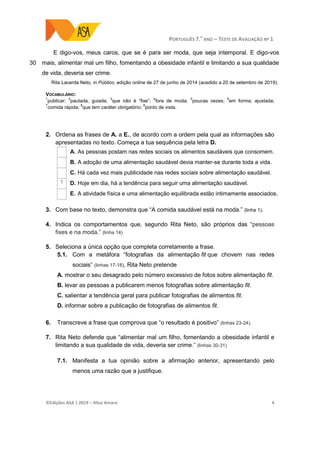 PORTUGUÊS 7.O
ANO – TESTE DE AVALIAÇÃO Nº 1
©Edições ASA | 2019 − Alice Amaro 4
30
E digo-vos, meus caros, que se é para ser moda, que seja intemporal. E digo-vos
mais, alimentar mal um filho, fomentando a obesidade infantil e limitando a sua qualidade
de vida, deveria ser crime.
Rita Lacerda Neto, in Público, edição online de 27 de junho de 2014 (acedido a 20 de setembro de 2019).
VOCABULÁRIO:
1
publicar;
2
pautada; guiada;
3
que não é “fixe”;
4
fora de moda;
5
poucas vezes;
6
em forma; ajustada;
7
comida rápida;
8
que tem caráter obrigatório;
9
ponto de vista.
2. Ordena as frases de A. a E., de acordo com a ordem pela qual as informações são
apresentadas no texto. Começa a tua sequência pela letra D.
A. As pessoas postam nas redes sociais os alimentos saudáveis que consomem.
B. A adoção de uma alimentação saudável devia manter-se durante toda a vida.
C. Há cada vez mais publicidade nas redes sociais sobre alimentação saudável.
1 D. Hoje em dia, há a tendência para seguir uma alimentação saudável.
E. A atividade física e uma alimentação equilibrada estão intimamente associados.
3. Com base no texto, demonstra que “A comida saudável está na moda.” (linha 1).
4. Indica os comportamentos que, segundo Rita Neto, são próprios das “pessoas
fixes e na moda.” (linha 14)
5. Seleciona a única opção que completa corretamente a frase.
5.1. Com a metáfora “fotografias da alimentação fit que chovem nas redes
sociais” (linhas 17-18), Rita Neto pretende
A. mostrar o seu desagrado pelo número excessivo de fotos sobre alimentação fit.
B. levar as pessoas a publicarem menos fotografias sobre alimentação fit.
C. salientar a tendência geral para publicar fotografias de alimentos fit.
D. informar sobre a publicação de fotografias de alimentos fit.
6. Transcreve a frase que comprova que “o resultado é positivo” (linhas 23-24).
7. Rita Neto defende que “alimentar mal um filho, fomentando a obesidade infantil e
limitando a sua qualidade de vida, deveria ser crime.” (linhas 30-31)
7.1. Manifesta a tua opinião sobre a afirmação anterior, apresentando pelo
menos uma razão que a justifique.
 