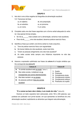 PORTUGUÊS 7.O
ANO – TESTE DE AVALIAÇÃO Nº 1
©Edições ASA | 2019 − Alice Amaro 5
GRUPO II
1. Isto não é uma crítica negativa às fotografias de alimentação saudável.
1.1. Transcreve da frase
a. um adjetivo.
b. um advérbio.
c. um nome.
d. uma preposição.
e. um pronome.
f. um verbo.
2. Completa cada uma das frases seguintes com a forma verbal adequada do verbo
ter. Usa apenas formas simples.
 Se nós a.______ mais cuidado com a alimentação, seríamos mais saudáveis.
 Para nós b.______ uma vida saudável, devemos praticar exercício físico.
3. Identifica a frase que contém uma forma verbal no modo conjuntivo.
a. Tens de praticar exercício físico com regularidade.
b. Se tiveres hábitos de vida saudáveis, serás mais forte.
c. Teriam as pessoas antigamente uma vida mais saudável?
d. As redes sociais terão sempre uma influência importante na vida das
pessoas.
4. Associa a expressão sublinhada nas frases da coluna A à função sintática que
lhe corresponde na coluna B.
Coluna A Coluna B
A. “A comida saudável está na moda.” (linha 1)
B. Nas redes sociais, multiplicam-se as
propagandas aos sumos desintoxicantes.
C. Rita Neto também vai ao ginásio.
D. As pessoas publicam fotos de comida
saudável.
1. Sujeito.
2. Predicado.
3. Complemento direto.
4. Complemento indireto.
5. Complemento oblíquo.
6. Predicativo do sujeito.
GRUPO III
“E o comer-se bem não é dieta, é um modo de vida.” (linha 20)
Escreve um texto expositivo bem estruturado, entre 150 a 240 palavras, que
pudesse ser publicado num jornal escolar, em que apresentes os benefícios de uma
alimentação saudável, explicitando os alimentos que integram esta alimentação.
 