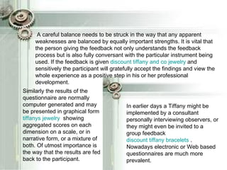 A careful balance needs to be struck in the way that any apparent weaknesses are balanced by equally important strengths. It is vital that the person giving the feedback not only understands the feedback process but is also fully conversant with the particular instrument being used. If the feedback is given  discount tiffany and co jewelry  and sensitively the participant will gratefully accept the findings and view the whole experience as a positive step in his or her professional development. In earlier days a Tiffany might be implemented by a consultant personally interviewing observers, or they might even be invited to a group feedback  discount tiffany bracelets  . Nowadays electronic or Web based questionnaires are much more prevalent. Similarly the results of the questionnaire are normally computer generated and may be presented in graphical form  tiffanys  jewelry   showing aggregated scores on each dimension on a scale, or in narrative form, or a mixture of both. Of utmost importance is the way that the results are fed back to the participant.  