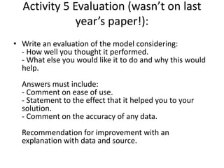 Activity 5 Evaluation (wasn’t on last
year’s paper!):
• Write an evaluation of the model considering:
- How well you thought it performed.
- What else you would like it to do and why this would
help.
Answers must include:
- Comment on ease of use.
- Statement to the effect that it helped you to your
solution.
- Comment on the accuracy of any data.
Recommendation for improvement with an
explanation with data and source.
 
