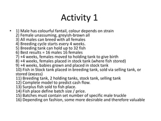 Activity 1
• 1) Male has colourful fantail, colour depends on strain
2) Female unassuming, greyish-brown all
3) All males can breed with all females
4) Breeding cycle starts every 4 weeks.
5) Breeding tank can hold up to 32 fish
6) Best results = 16 males 16 females
7) +4 weeks, females moved to holding tank to give birth
8) +4 weeks, females placed in stock tank (where fish stored)
9) +4 weeks, babies grown and placed in stock tank
10) Fish in Stock tank placed in breeding tank, sold via selling tank, or
stored (excess)
11) Breeding tank, 2 holding tanks, stock tank, selling tank
12) Complete model to predict cash flow.
13) Surplus fish sold to fish place.
14) Fish place define batch size / price.
15) Batches must contain set number of specific male truckle
16) Depending on fashion, some more desirable and therefore valuable
 