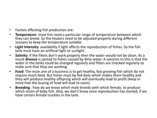 • Factors affecting fish production are:
• Temperature- most fish need a particular range of temperature between which
they can breed. So the heaters need to be adjusted properly during different
seasons to keep the temperature suitable.
• Light Intensity: availability if light affects the reproduction of fishes. So the fish
tank must have an artificial light or sunlight.
• Salinity: If the filters don't work properly then the water would not be clean. As a
result disease is spread to fishes caused by dirty water. A solution to this is that the
water in the tanks could be changed regularly and filters are checked regularly to
make sure that they are working.
• Food: The main aim of a business is to get healthy, fast growing fish which do not
require much food. But fishes must be fed daily which makes them healthy and
they will produce healthy offspring which will eventually lead to profit (keep in
mind that the buying of food will lead to costs)
• Breeding : how do we know which male breeds with which female, to produce
which strain of baby fish. Also, we don’t know once reproduction has started, if we
have certain female truckles in the tank.
 